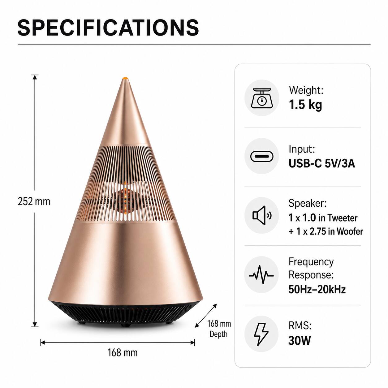 SPECIFICATIONS

Weight: 1.5 kg

Input: USB-C 5V/3A

Speaker: 1 x 1.0 in Tweeter + 1 x 2.75 in Woofer

Frequency Response: 50Hz-20kHz

RMS: 30W

Dimensions: 252 mm (height) x 168 mm (width) x 168 mm (depth)