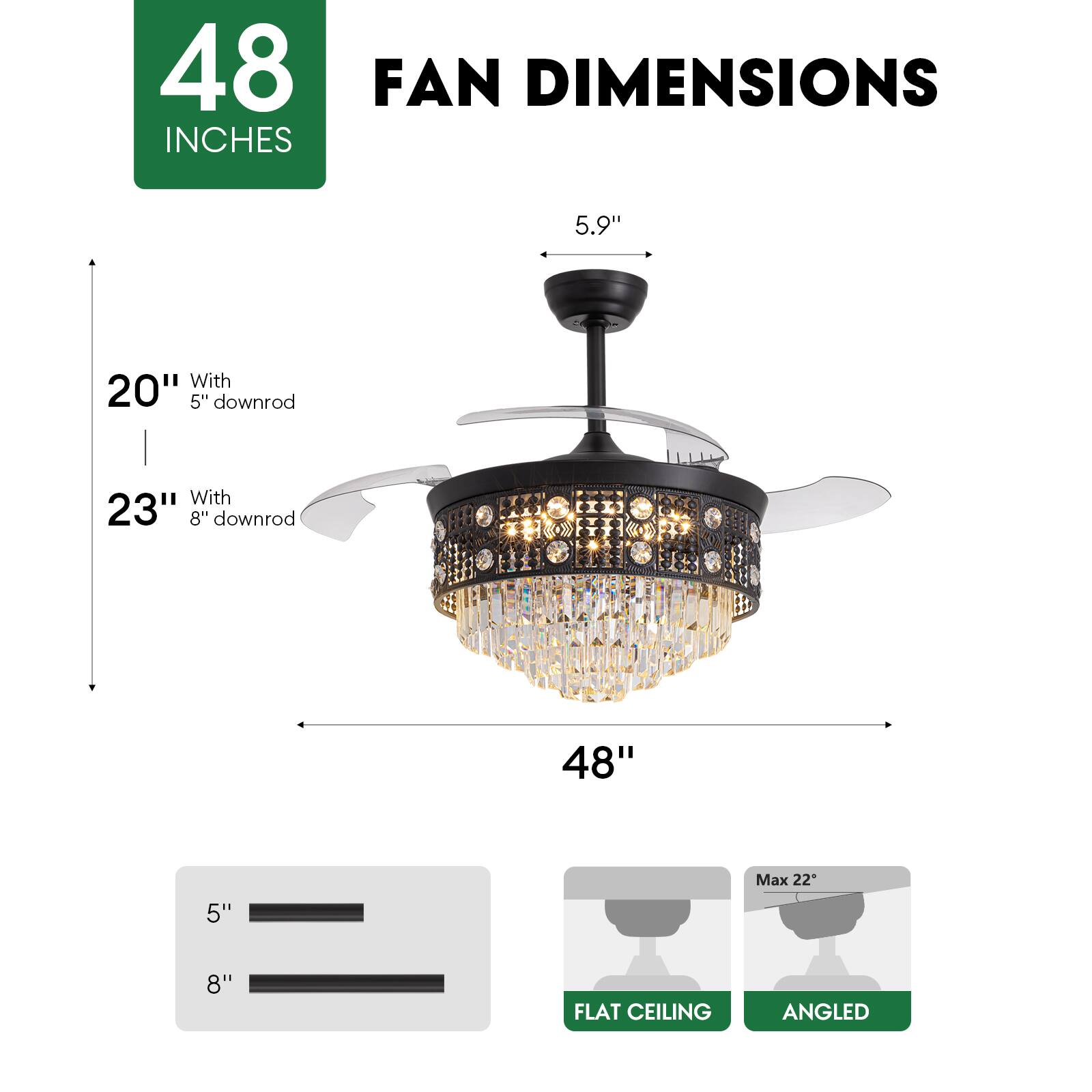 48 INCHES FAN DIMENSIONS

5.9" 

20" With 5" downrod

23" With 8" downrod

48"

5" 8"

Max 22"

FLAT CEILING ANGLED