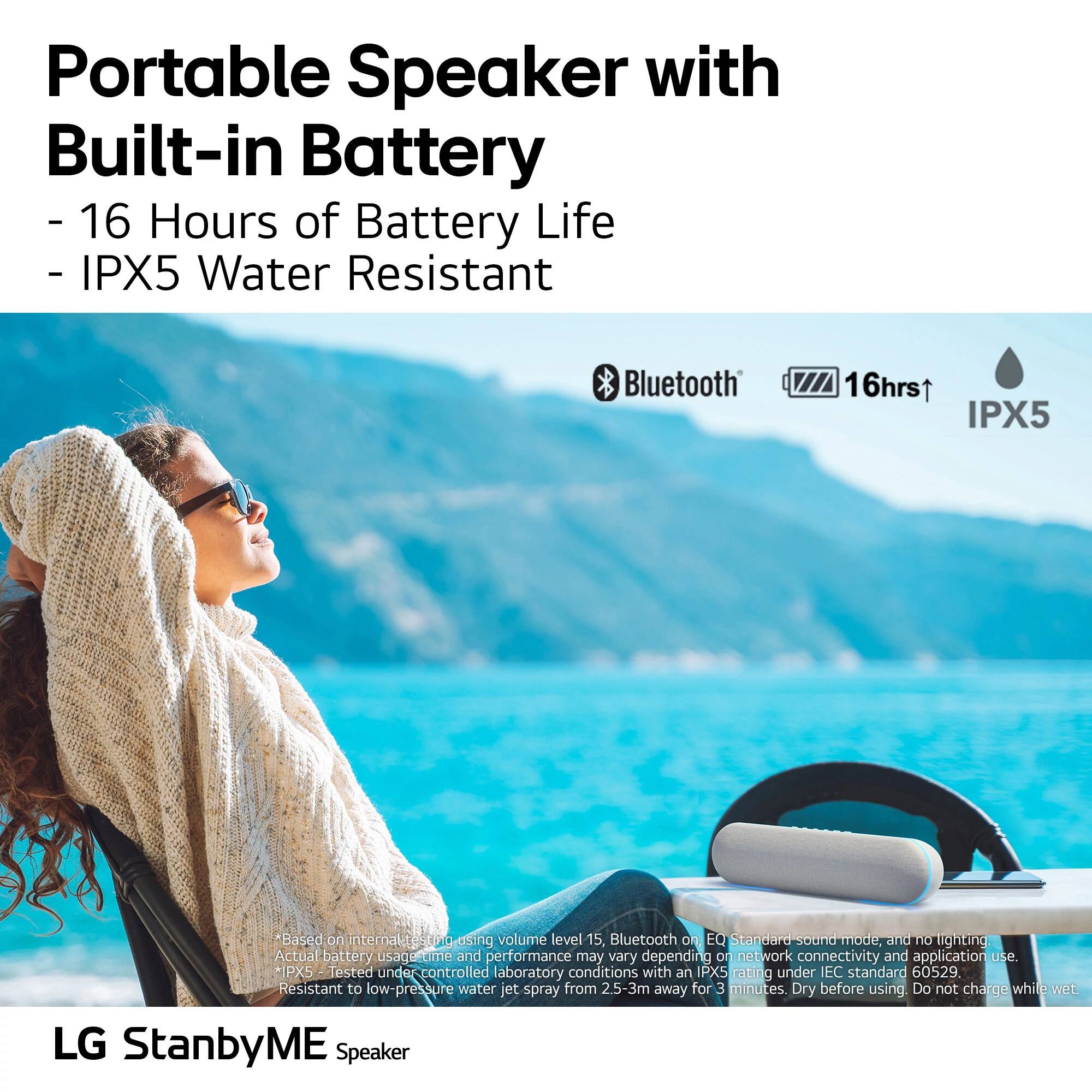 Portable Speaker with Built-in Battery  
- 16 Hours of Battery Life  
- IPX5 Water Resistant  

Bluetooth  
16hrs  
IPX5  

*Based on internal tests using volume level 15, Bluetooth on EQ Standard sound mode, and no lighting Actual battery usage time and performance may vary depending on network connectivity and application use.  
*IPX5 Tested under controlled laboratory conditions with an IPX5 rating under IEC standard 60529. Resistant to low-pressure water jet spray from 2.5-3m away for 3 minutes. Dry before using. Do not charge while wet.  

LG StanbyME Speaker