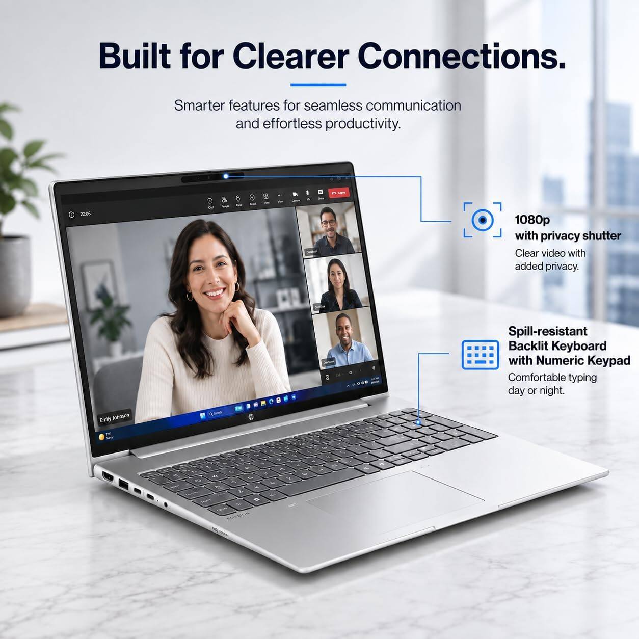 Built for Clearer Connections.  
Smarter features for seamless communication and effortless productivity.  

22:06  
DV  
-  
Calories  

1080p with privacy shutter  
Clear video with added privacy.  

Spill-resistant Backlit Keyboard with Numeric Keypad  
Comfortable typing day or night.  

Emily Johnson  
Q Swell  

1  
V Y a 1 Q e 5g . V 4 4 c , 5 O 3 1. < 5 vk 8 1 6 e L x & .. n %