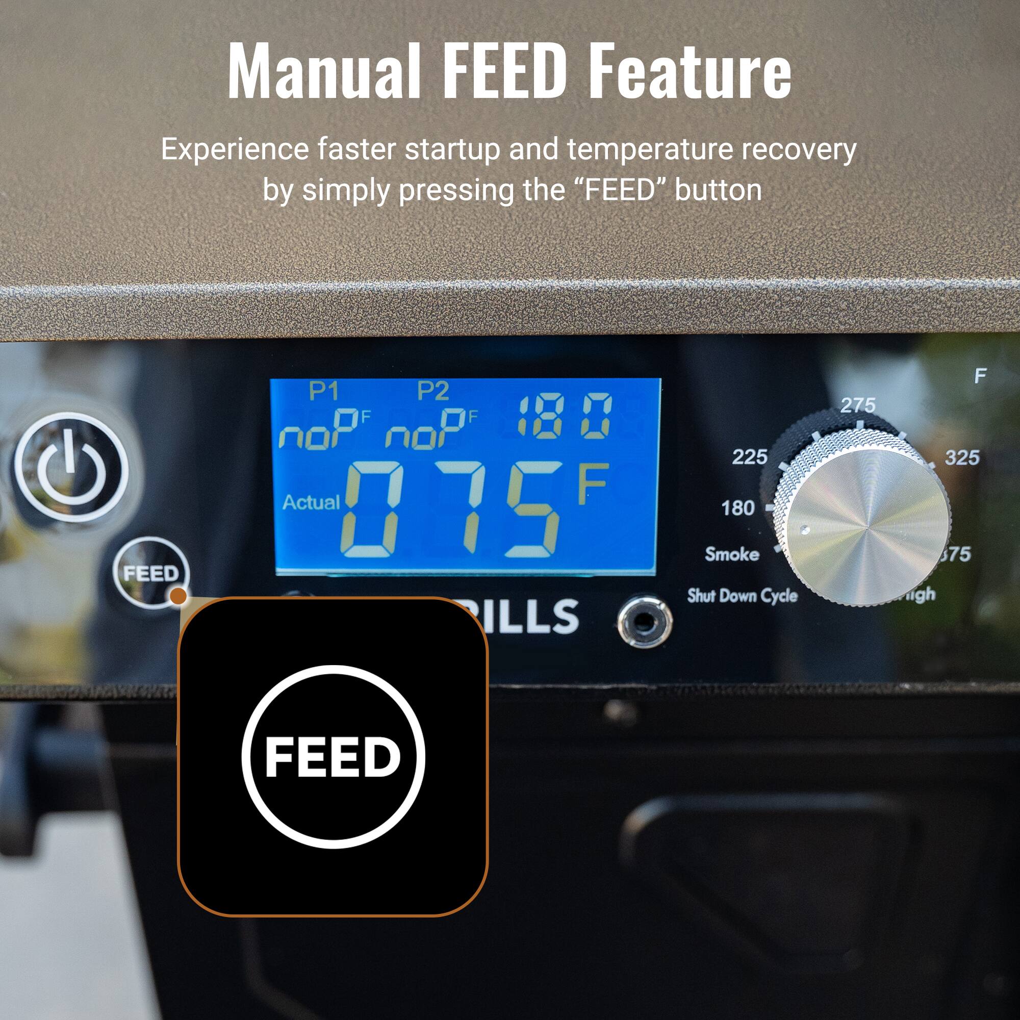Manual FEED Feature
Experience faster startup and temperature recovery by simply pressing the "FEED" button
FEED
P1 P2 noP OF noP OF 180 Actual F 075 ILLS 225 180 Smoke Shut Down Cycle 275 F 325 675 igh FEED