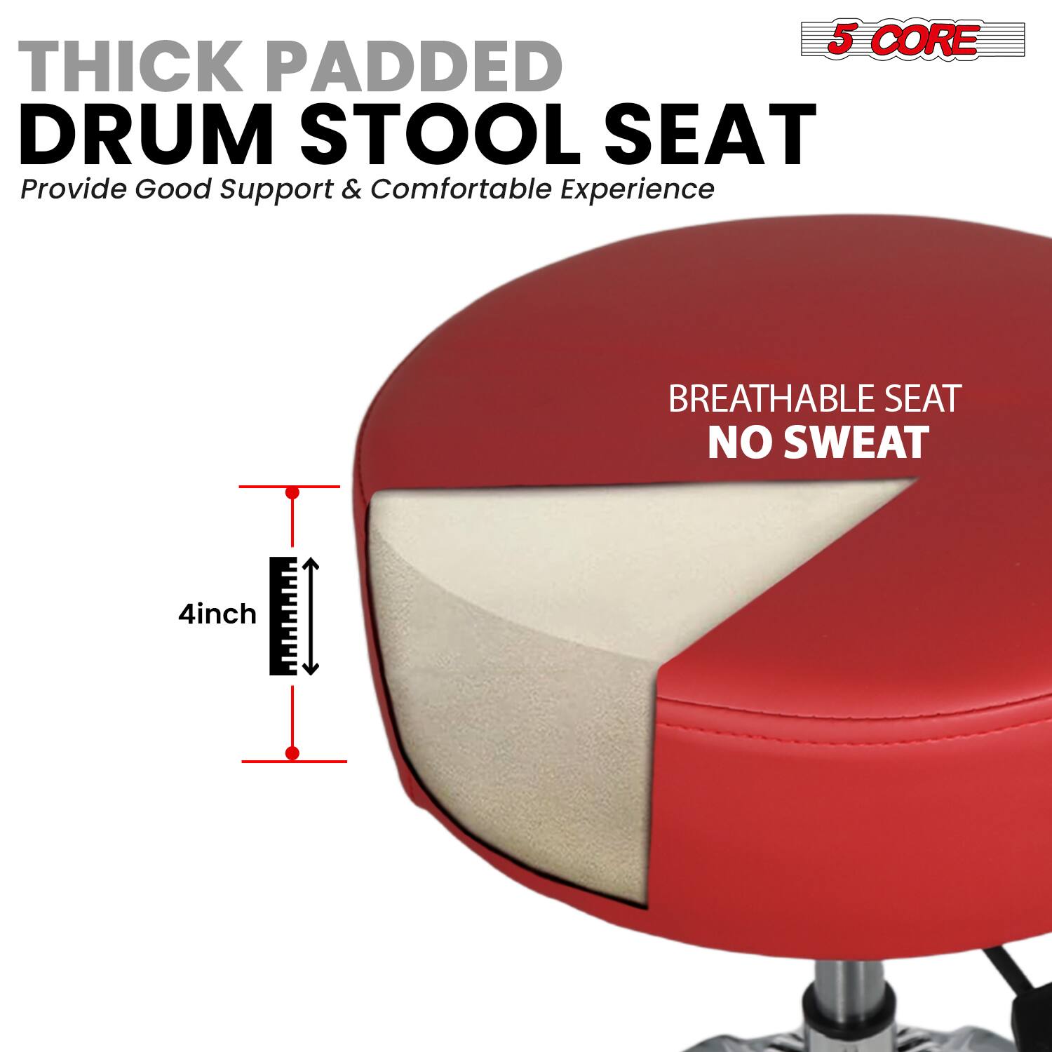 5 CORE THICK PADDED DRUM STOOL SEAT  
Provide Good Support & Comfortable Experience  
BREATHABLE SEAT NO SWEAT  
4inch