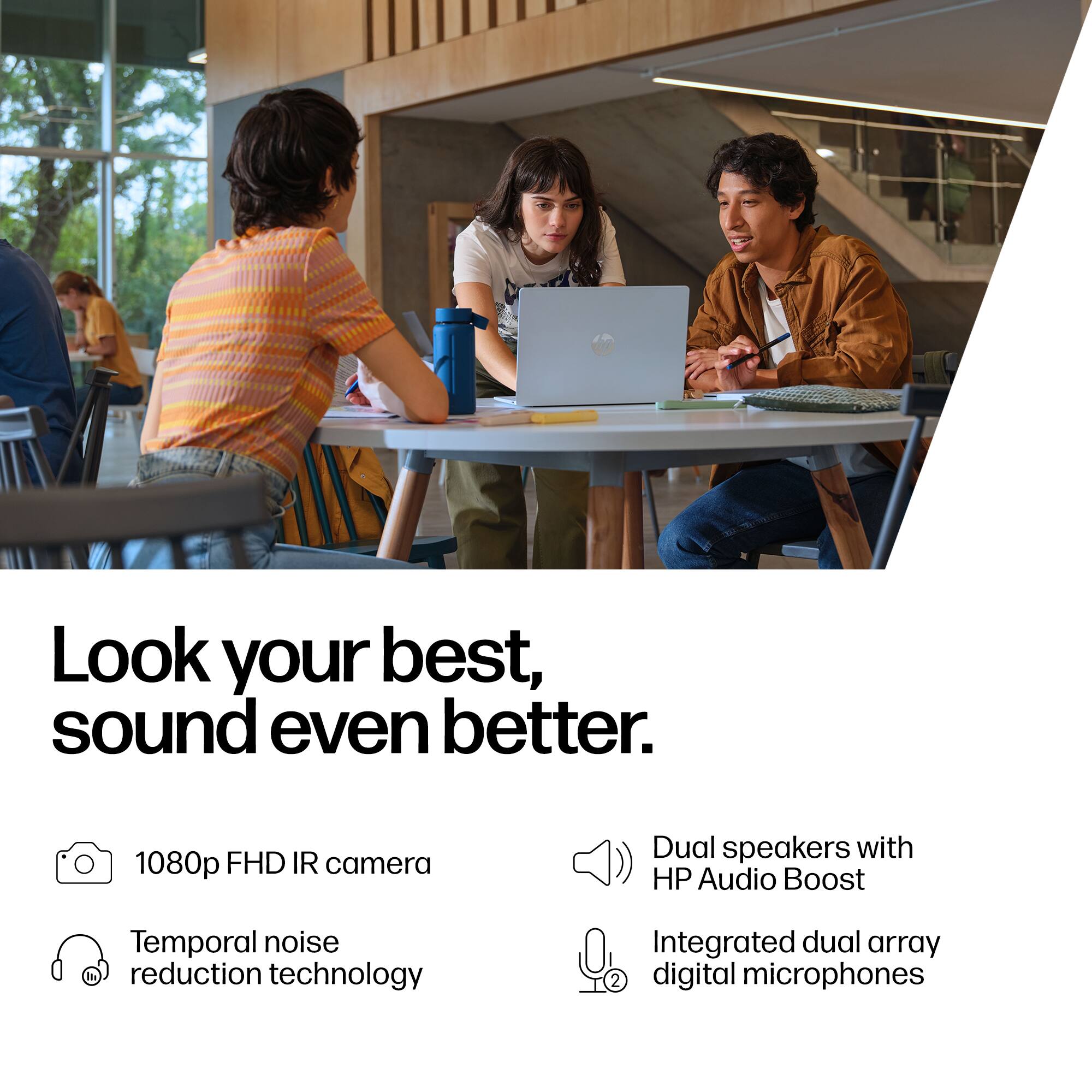 Look your best, sound even better. 1080p FHD IR camera, Temporal noise reduction technology, Dual speakers with HP Audio Boost, Integrated dual array digital microphones.