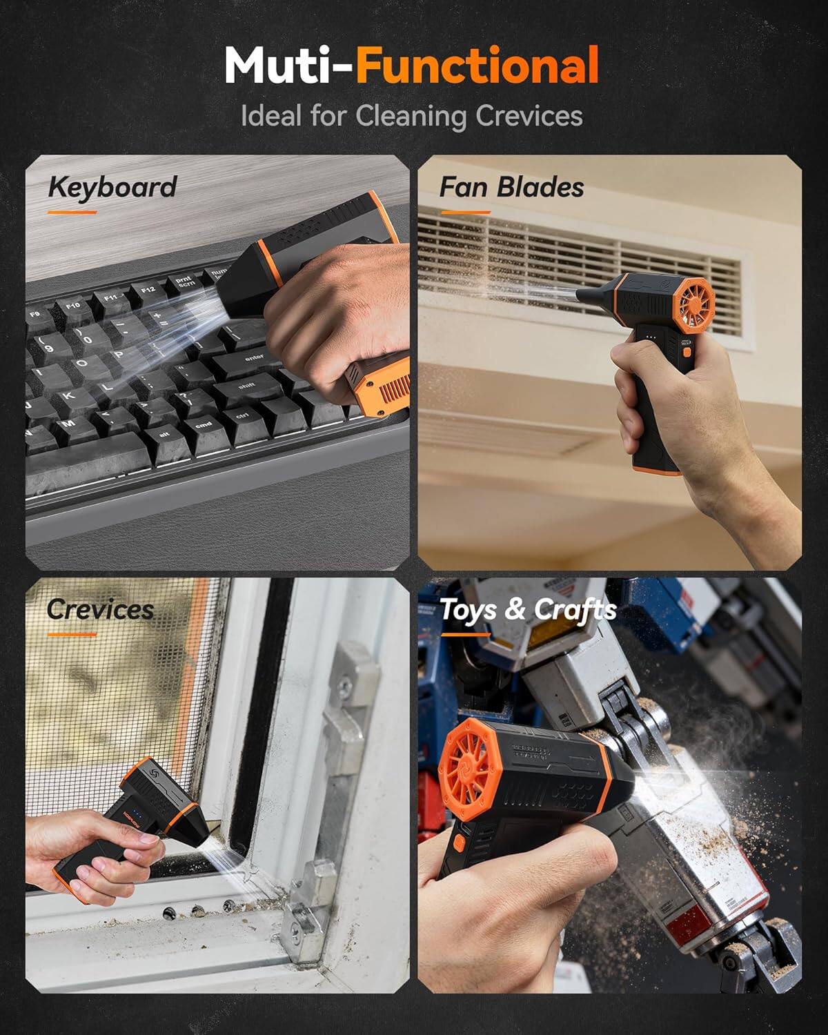 Multi-Functional  
Ideal for Cleaning Crevices  

Keyboard  
Fan Blades  
Crevices  
Toys & Crafts