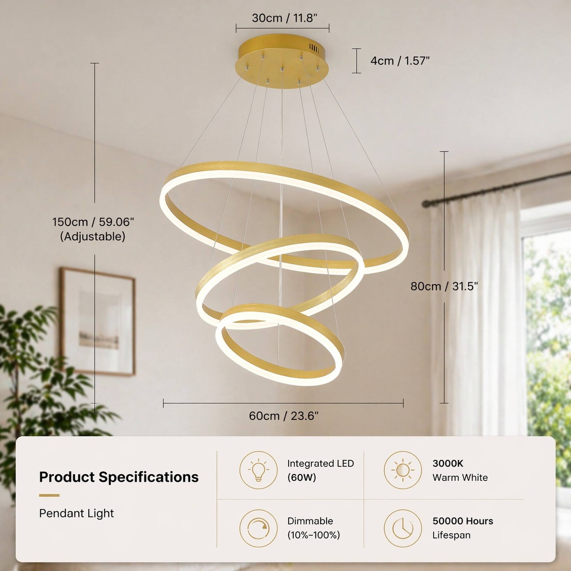 30cm / 11.8"  
4cm / 1.57"  
150cm / 59.06" (Adjustable)  
80cm / 31.5"  
60cm / 23.6"  

Product Specifications  
Integrated LED (60W)  
3000K Warm White  
Pendant Light  
Dimmable (10%-100%)  
50000 Hours Lifespan