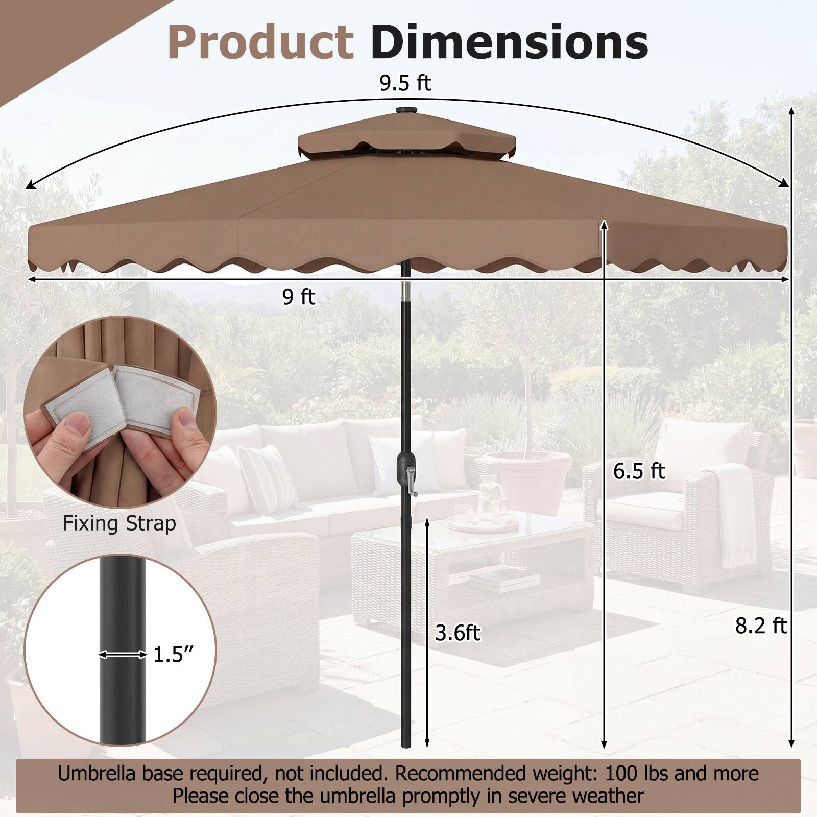Product Dimensions  
9.5 ft  
9 ft  
6.5 ft  
3.6 ft  
8.2 ft  

Fixing Strap  
1.5"  

Umbrella base required, not included.  
Recommended weight: 100 lbs and more  
Please close the umbrella promptly in severe weather