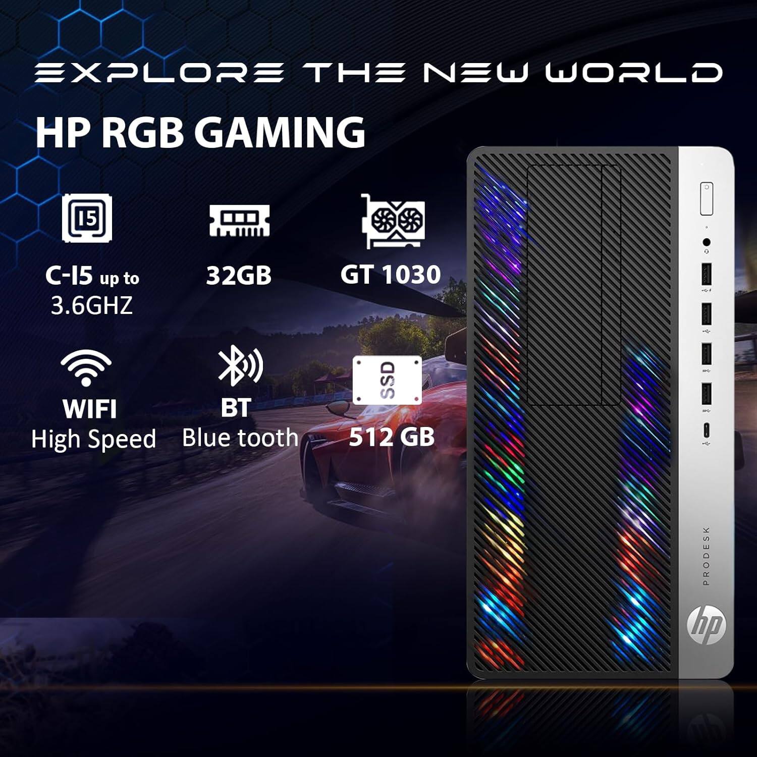 EXPLORE THE NEW WORLD

HP RGB GAMING

C-15 up to 3.6GHZ  
32GB  
GT 1030  
WIFI High Speed  
BT Blue tooth  
SSD 512 GB  

PRODESK HP
