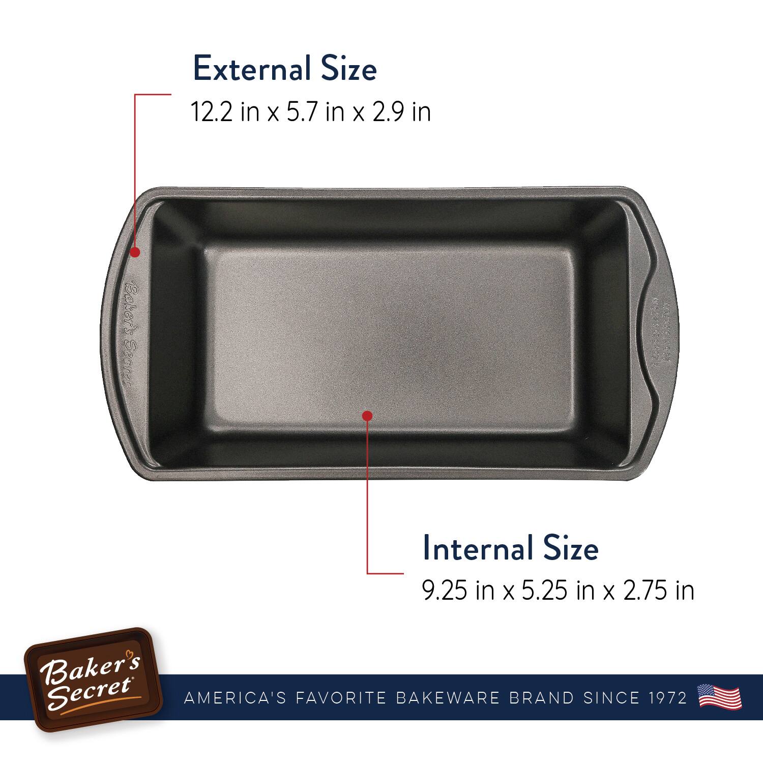 External Size  
12.2 in x 5.7 in x 2.9 in  

Internal Size  
9.25 in x 5.25 in x 2.75 in  

Baker's Secret  
AMERICA'S FAVORITE BAKEWARE BRAND SINCE 1972