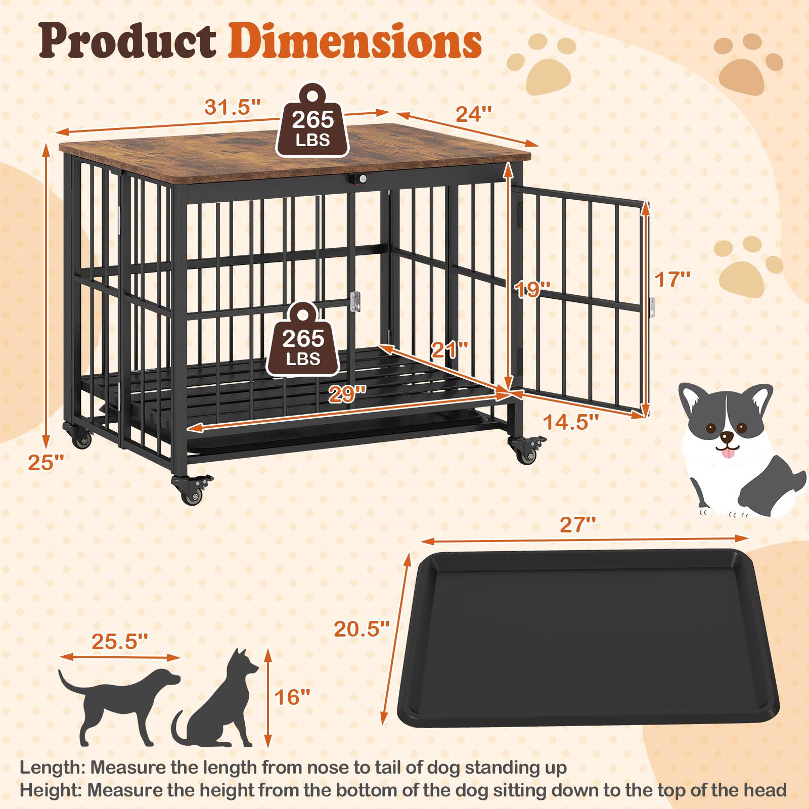 Product Dimensions

- Length: Measure the length from nose to tail of dog standing up
- Height: Measure the height from the bottom of the dog sitting down to the top of the head

- 31.5" (Length)
- 24" (Height)
- 265 LBS (Weight)
- 29" (Width)
- 21" (Depth)
- 14.5" (Height of tray)
- 25" (Height of tray)
- 27" (Width of tray)
- 25.5" (Length of dog)
- 20.5" (Height of dog)
- 16" (Height of dog)
- 19" (Height of cage)
- 17" (Height of cage)