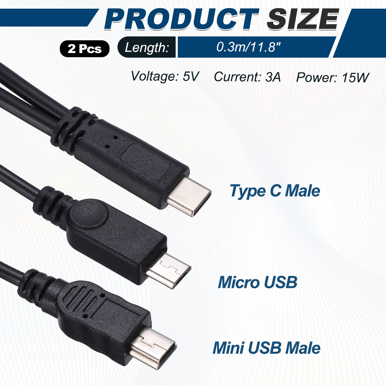 PRODUCT SIZE  
2 Pcs  
Length: 0.3m/11.8"  
Voltage: 5V  
Current: 3A  
Power: 15W  
Type C Male  
Micro USB  
Mini USB Male