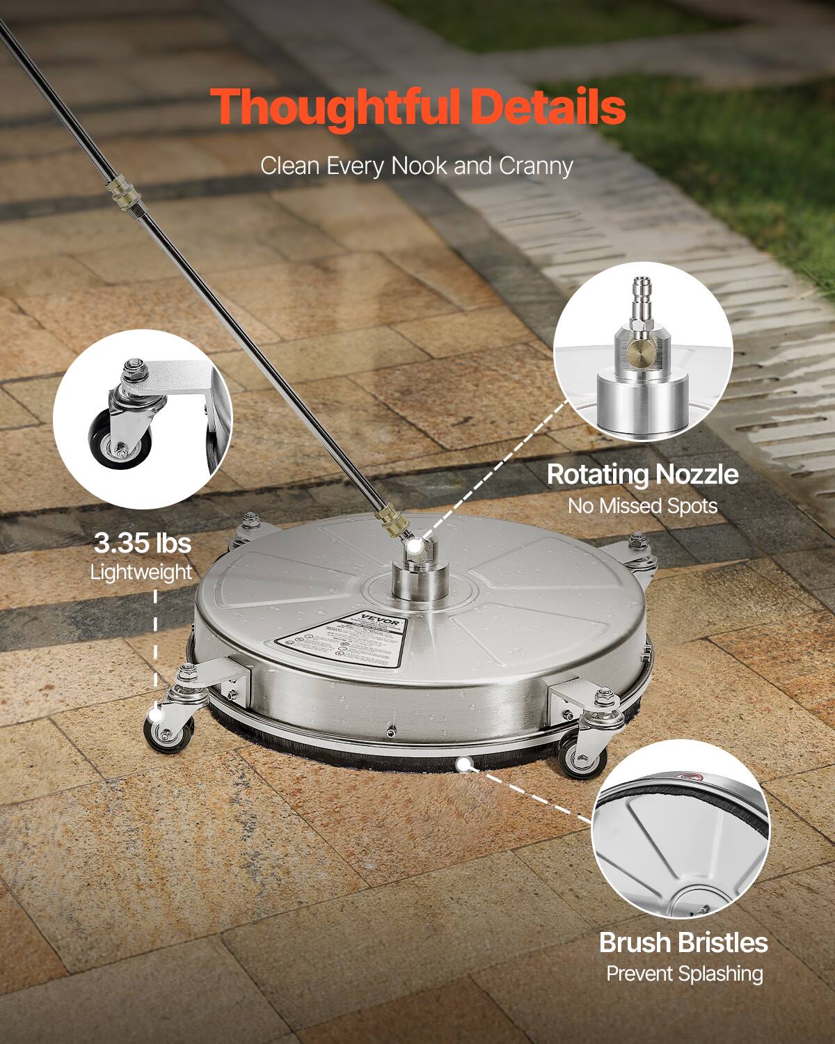 Thoughtful Details  
Clean Every Nook and Cranny  

3.35 lbs Lightweight  

Rotating Nozzle  
No Missed Spots  

Brush Bristles  
Prevent Splashing