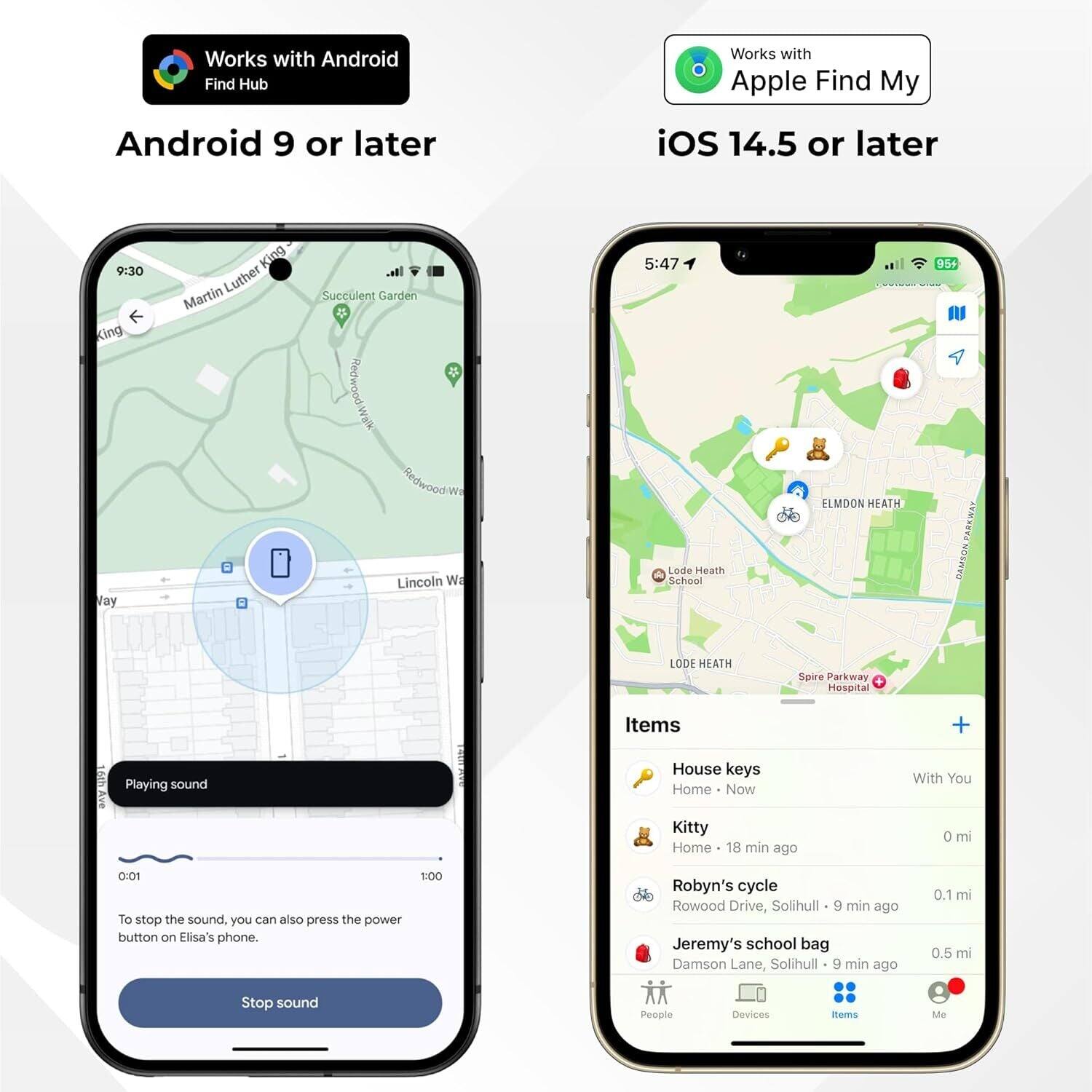 Works with Android Find Hub  
Android 9 or later  

Works with Apple Find My  
iOS 14.5 or later  

9:30  
King Vay  
Martin Luther King  
Succulent Garden  
Piedwood Way  
Lincoln Wa  

5:47  
Lode Heath School  
ELMDON HEATH  
95+ PARKWAY  
NOSPED  
LODE HEATH  
Spire Parkway  
Hospital  

Items  
House keys  
Home - Now  
With You  

Kitty  
Home - 18 min ago  
0 mi  

Robyn's cycle  
Rowood Drive, Solihull  
9 min ago  
0.1 mi  

Jeremy's school bag  
Damson Lane, Solihull  
9 min ago  
0.5 mi  

Playing sound  
To stop the sound, you can also press the power button on Elisa's phone.  

Stop sound  

People  
Devices  
Items  
Me