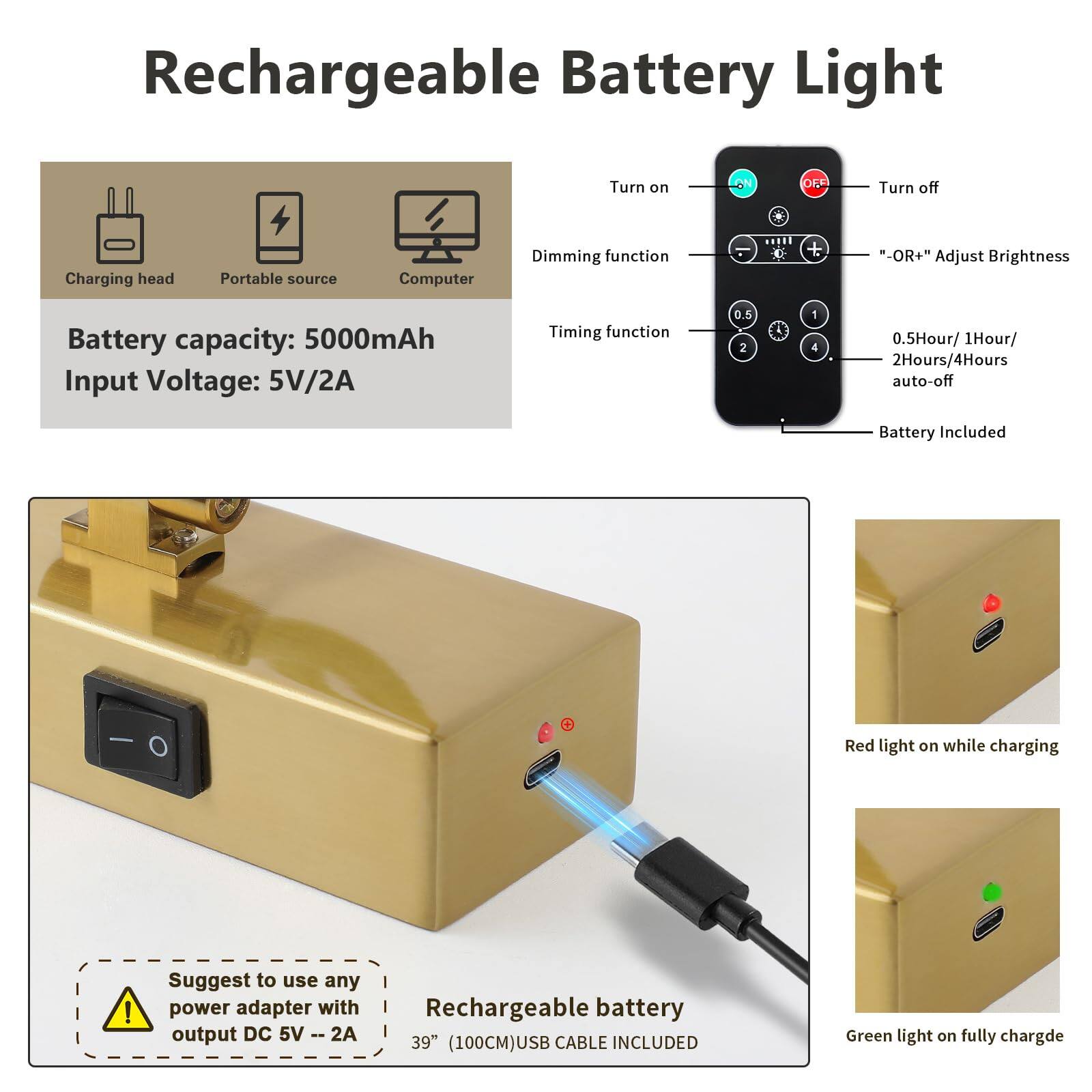 **Rechargeable Battery Light**

- **Battery capacity:** 5000mAh
- **Input Voltage:** 5V/2A

**Features:**
- Charging head
- Portable source
- Computer

**Remote Control:**
- Turn on
- Turn off
- Dimming function
- Timing function (0.5Hour, 1Hour, 2Hours, 4Hours auto-off)
- "OR+" Adjust Brightness

**Battery Included**

**Suggest to use any power adapter with output DC 5V -- 2A**

**Red light on while charging**

**Green light on fully charged**

**Rechargeable battery 39" (100CM) USB CABLE INCLUDED**