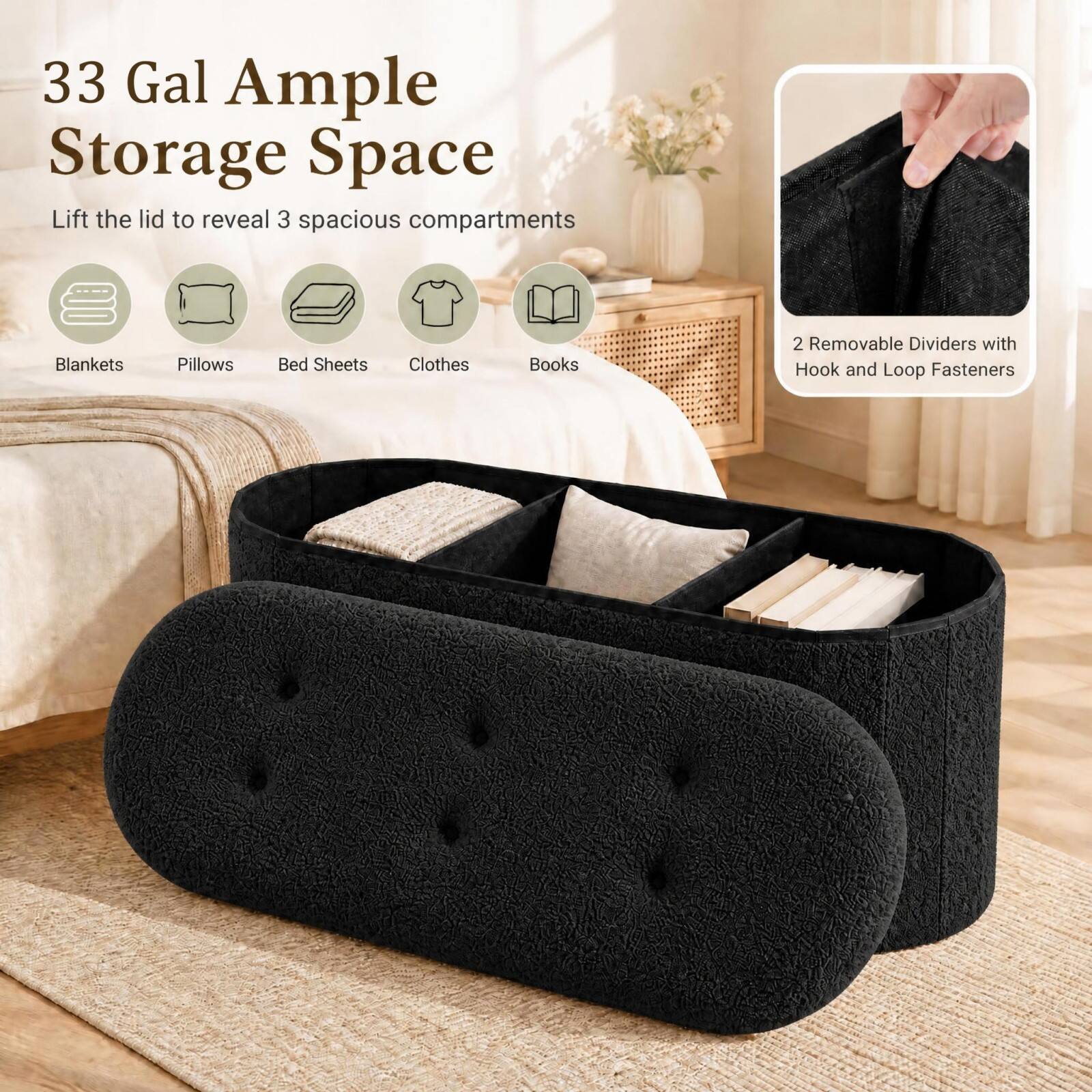 33 Gal Ample Storage Space  
Lift the lid to reveal 3 spacious compartments  
Blankets  
Pillows  
Bed Sheets  
Clothes  
Books  
2 Removable Dividers with Hook and Loop Fasteners