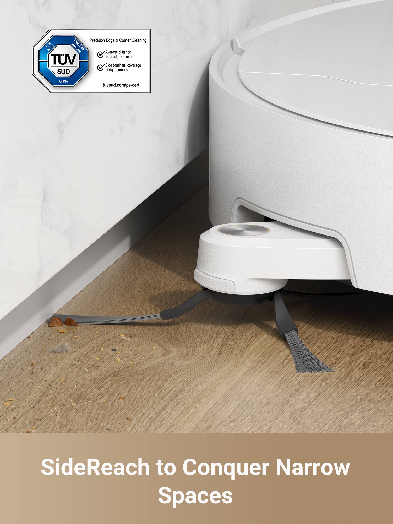 Precision Edge & Corner Cleaning  
- Average distance from edge: 1mm  
- Side brush full coverage of right corners  

TUV SUD  
tuv.sud.com/ps-cert  

SideReach to Conquer Narrow Spaces