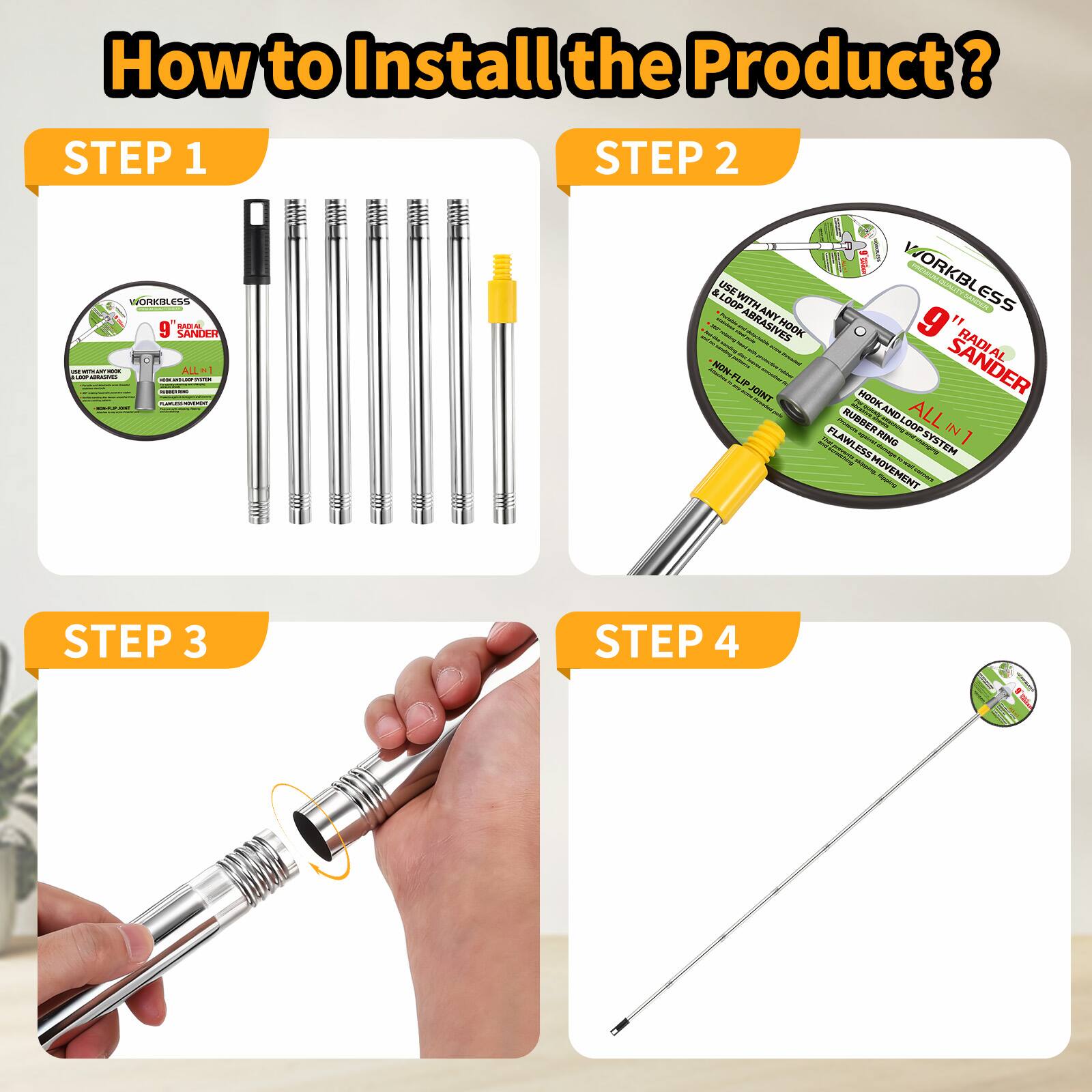 How to Install the Product?

STEP 1
WORKLESS 9" Sander
ALL IN 1
USE WITH ANY TOOL
RUBBER BAND LOOP
NO SLIP JOINT
FLAWLESS MOVEMENT

STEP 2
WORKLESS 9" Sander
ALL IN 1
USE WITH ANY TOOL
RUBBER BAND LOOP
NO SLIP JOINT
FLAWLESS MOVEMENT

STEP 3

STEP 4