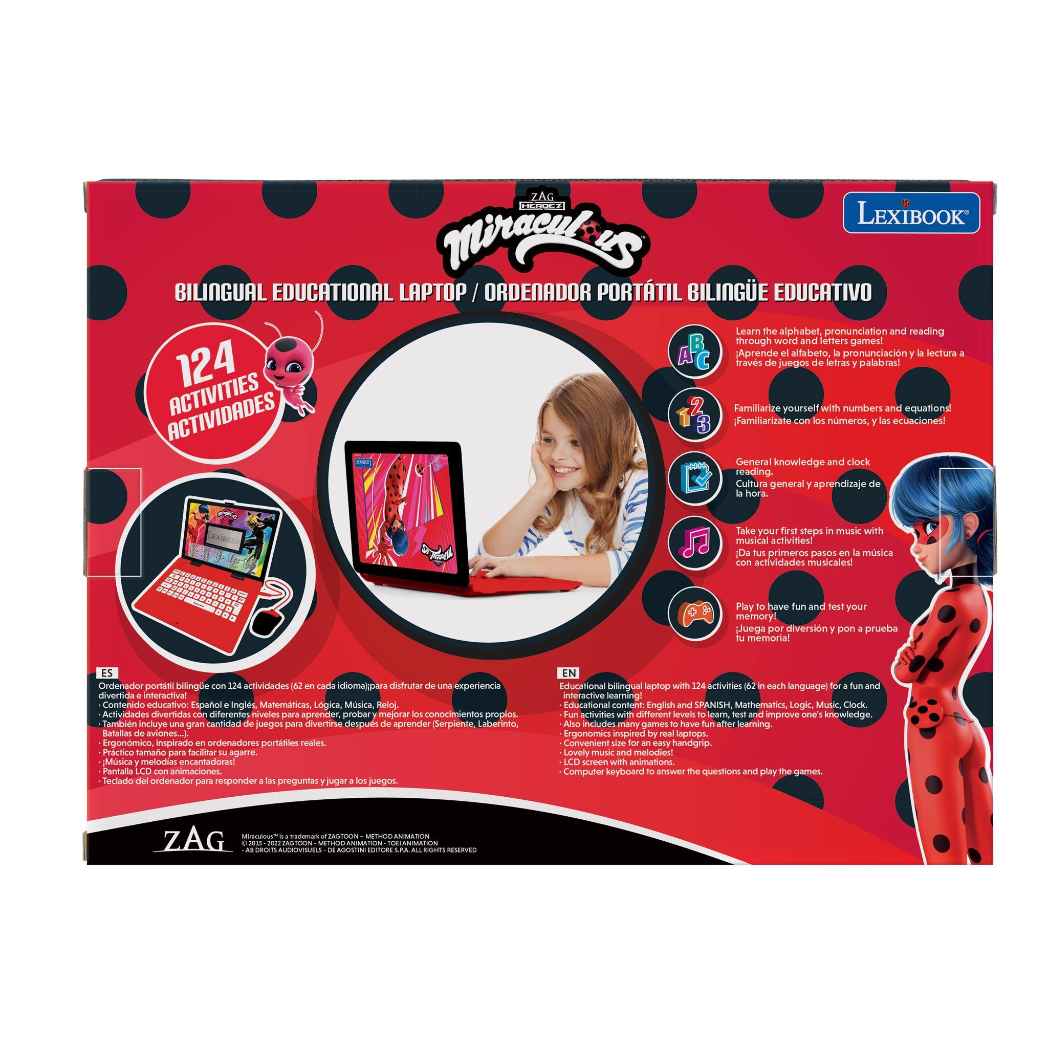 ZAG LEXIBOOK Miraculous BILINGUAL EDUCATIONAL LAPTOP / ORDENADOR PORTÁTIL BILINGUE EDUCATIVO

Learn the alphabet, pronunciation and reading through word and letter games.  
Aprende el alfabeto, la pronunciación y la lectura a través de juegos de letras y palabras.

Familiarize yourself with numbers and equations.  
Familiarízate con los números, las ecuaciones.

General knowledge and clock reading.  
Cultura general y aprendizaje de la hora.

Take your first steps in music with musical activities!  
Da tus primeros pasos en la música con actividades musicales!

Play to have fun and test your memory!  
Juega por diversión y pon a prueba tu memoria!

Contenido educativo: Español, Inglés, Matemáticas, Lógica, Música.  
Actividades divertidas de diferentes niveles para aprender, practicar y mejorar conocimientos propios.  
También incluye pausas con juegos para divertirse después de aprender.  
Serpiente, Laberinto, Ratallas, aviones.

Ergonómico, inspirado en ordenadores portátiles reales.