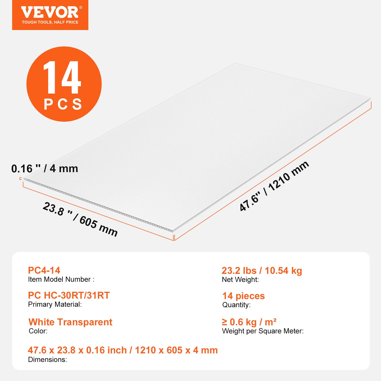 VEVOR TOUGH TOOLS, HALF PRICE

14 PCS

0.16" / 4 mm

23.8" / 605 mm

47.6" / 1210 mm

Item Model Number: PC4-14

Primary Material: PC HC-30RT/31RT

Color: White Transparent

Quantity: 14 pieces

Net Weight: 23.2 lbs / 10.54 kg

Weight per Square Meter: ≥ 0.6 kg / m²

Dimensions: 47.6 x 23.8 x 0.16 inch / 1210 x 605 x 4 mm