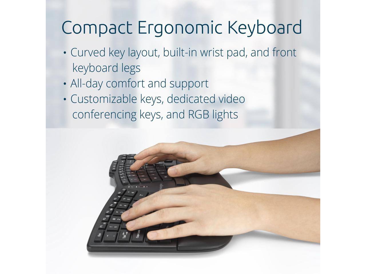Compact Ergonomic Keyboard

- Curved key layout, built-in wrist pad, and front keyboard legs
- All-day comfort and support
- Customizable keys, dedicated video conferencing keys, and RGB lights