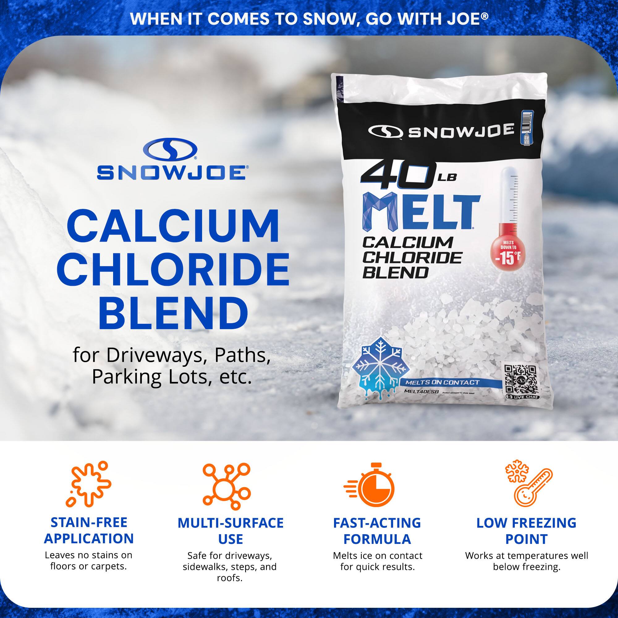 **WHEN IT COMES TO SNOW, GO WITH JOE®**

**SNOWJOE**

**CALCIUM CHLORIDE BLEND**

for Driveways, Paths, Parking Lots, etc.

- **STAIN-FREE APPLICATION**
  Leaves no stains on floors or carpets.

- **MULTI-SURFACE USE**
  Safe for driveways, sidewalks, steps, and roofs.

- **FAST-ACTING FORMULA**
  Melts ice on contact for quick results.

- **LOW FREEZING POINT**
  Works at temperatures well below freezing.

**SNOWJOE**

**40 LB MELT**

**CALCIUM CHLORIDE BLEND**

-15°F

**MELTS ON CONTACT**