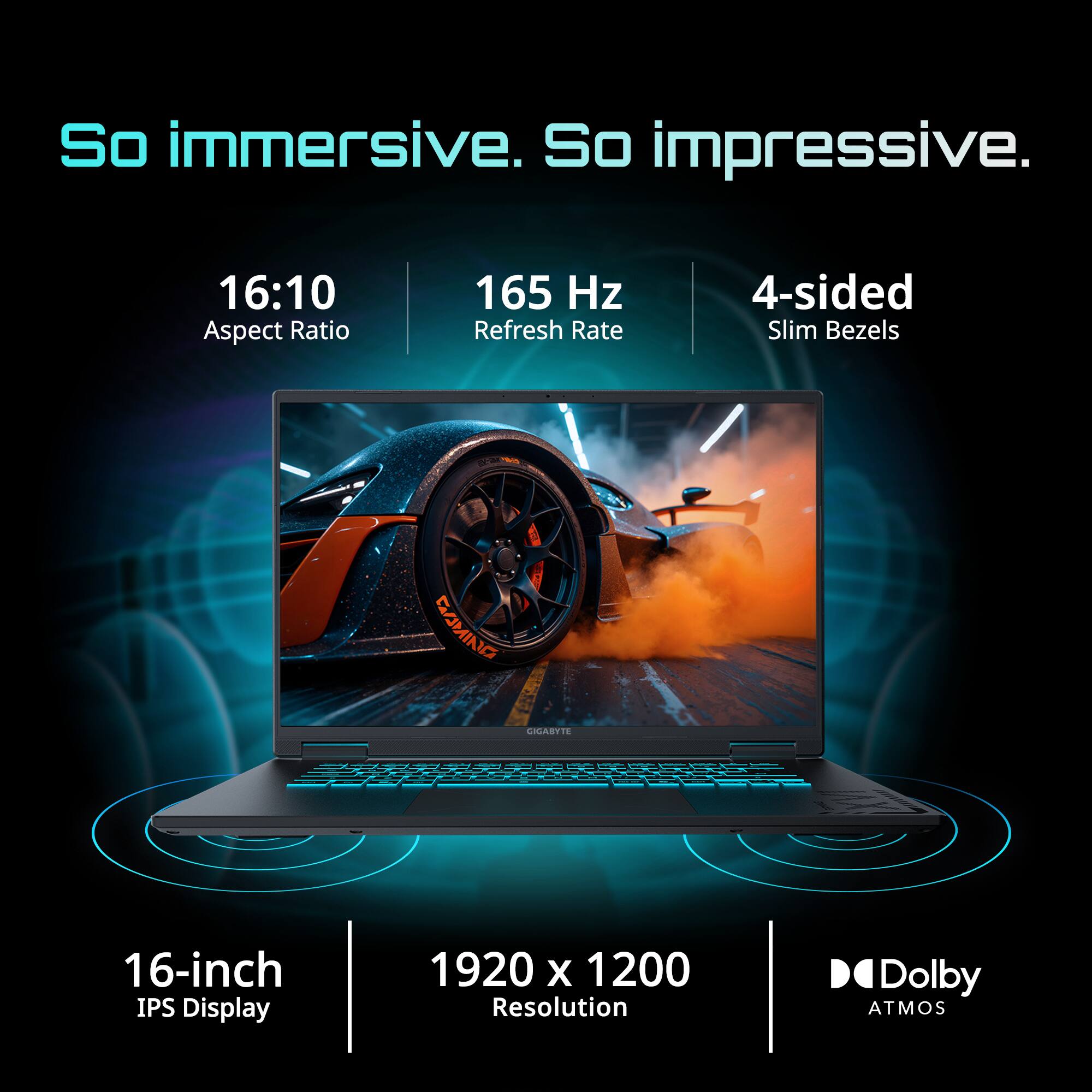 So immersive. So impressive.  
16:10 Aspect Ratio  
165 Hz Refresh Rate  
4-sided Slim Bezels  
16-inch IPS Display  
1920 x 1200 Resolution  
Dolby Atmos