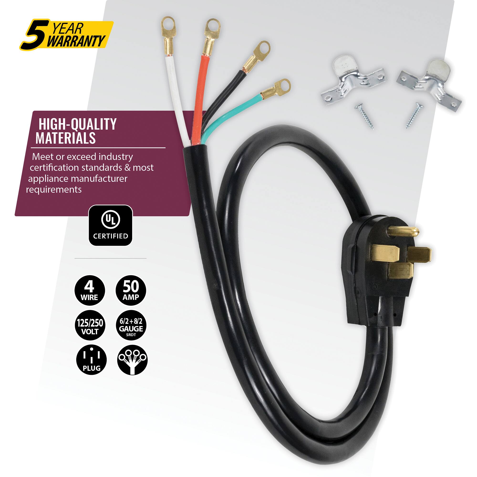 YEAR 5 WARRANTY  
HIGH-QUALITY MATERIALS  
Meet or exceed industry certification standards & most appliance manufacturer requirements  
UL CERTIFIED  
4 WIRE  
50 AMP  
125/250 VOLT  
6/2+8/2 + 82 GAUGE  
SRDT PLUG