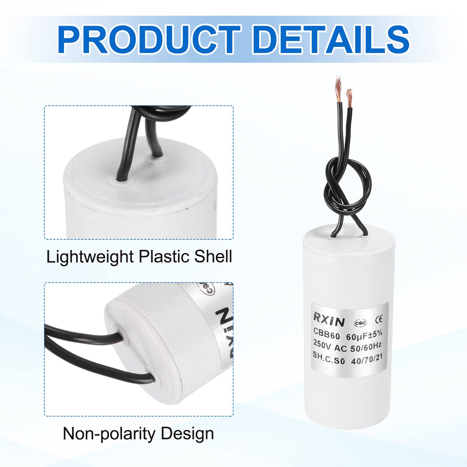 PRODUCT DETAILS

- Lightweight Plastic Shell
- Non-polarity Design

RXIN  
CBB60 60uF±5%  
250V AC 50/60Hz  
SH.C.SO 40/70/21