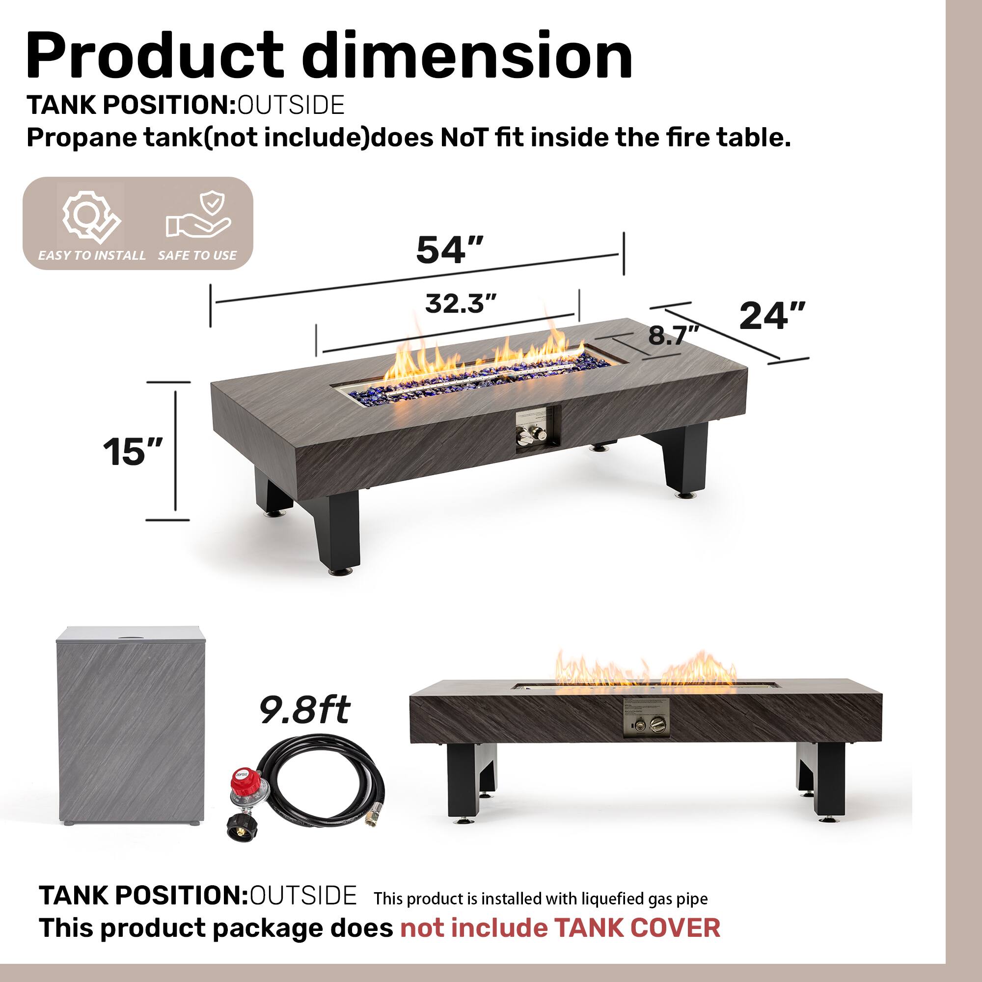 **Product dimension**

**TANK POSITION: OUTSIDE**  
Propane tank (not included) does not fit inside the fire table.

- EASY TO INSTALL
- SAFE TO USE

- 54"
- 32.3"
- 8.7"
- 24"
- 15"
- 9.8ft

**TANK POSITION: OUTSIDE**  
This product is installed with liquefied gas pipe.  
This product package does not include TANK COVER