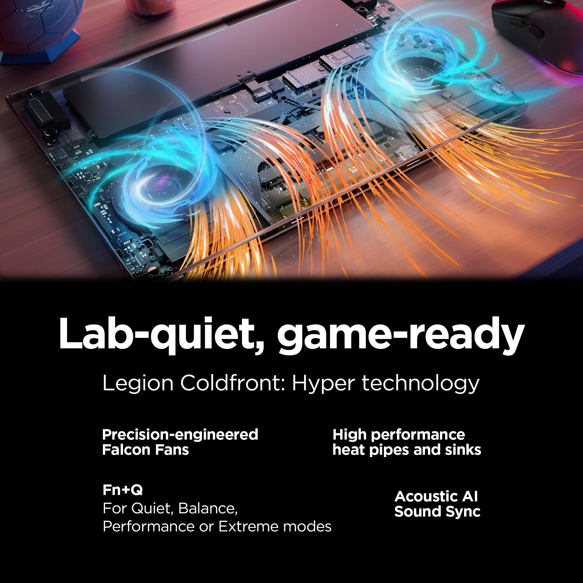 Lab-quiet, game-ready  
Legion Coldfront: Hyper technology  
Precision-engineered Falcon Fans  
High performance heat pipes and sinks  
Fn+Q For Quiet, Balance, Performance or Extreme modes  
Acoustic AI Sound Sync