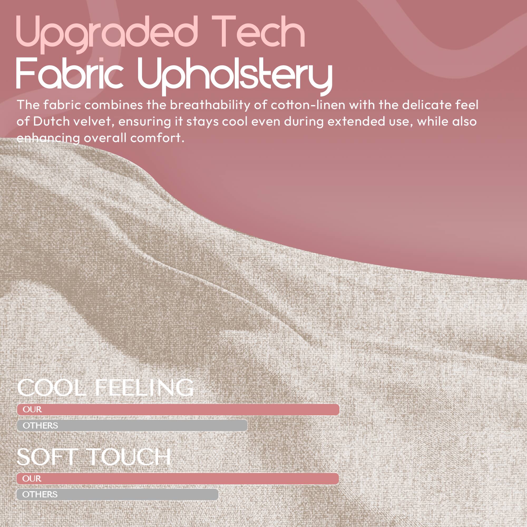 Upgraded Tech Fabric Upholstery

The fabric combines the breathability of cotton-linen with the delicate feel of Dutch velvet, ensuring it stays cool even during extended use, while also enhancing overall comfort.

COOL FEELING  
OUR  
OTHERS

SOFT TOUCH  
OUR  
OTHERS