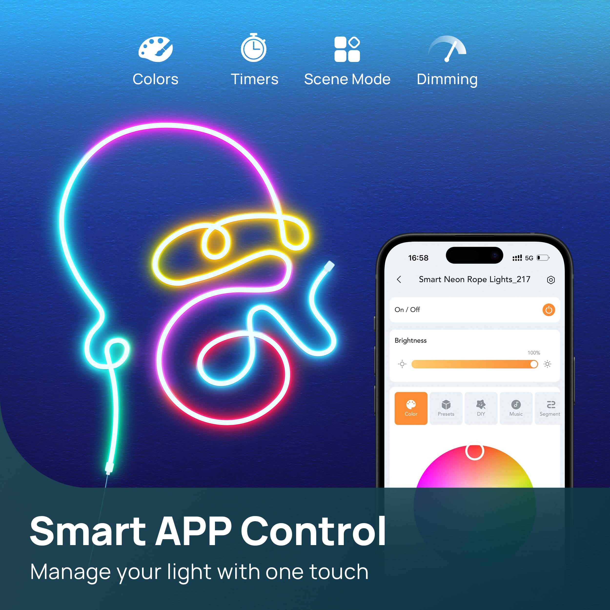 Colors Timers Scene Mode Dimming

Smart APP Control
Manage your light with one touch

Smart Neon Rope Lights_217
On / Off
Brightness 100%
Color Presets DIY Music Segment