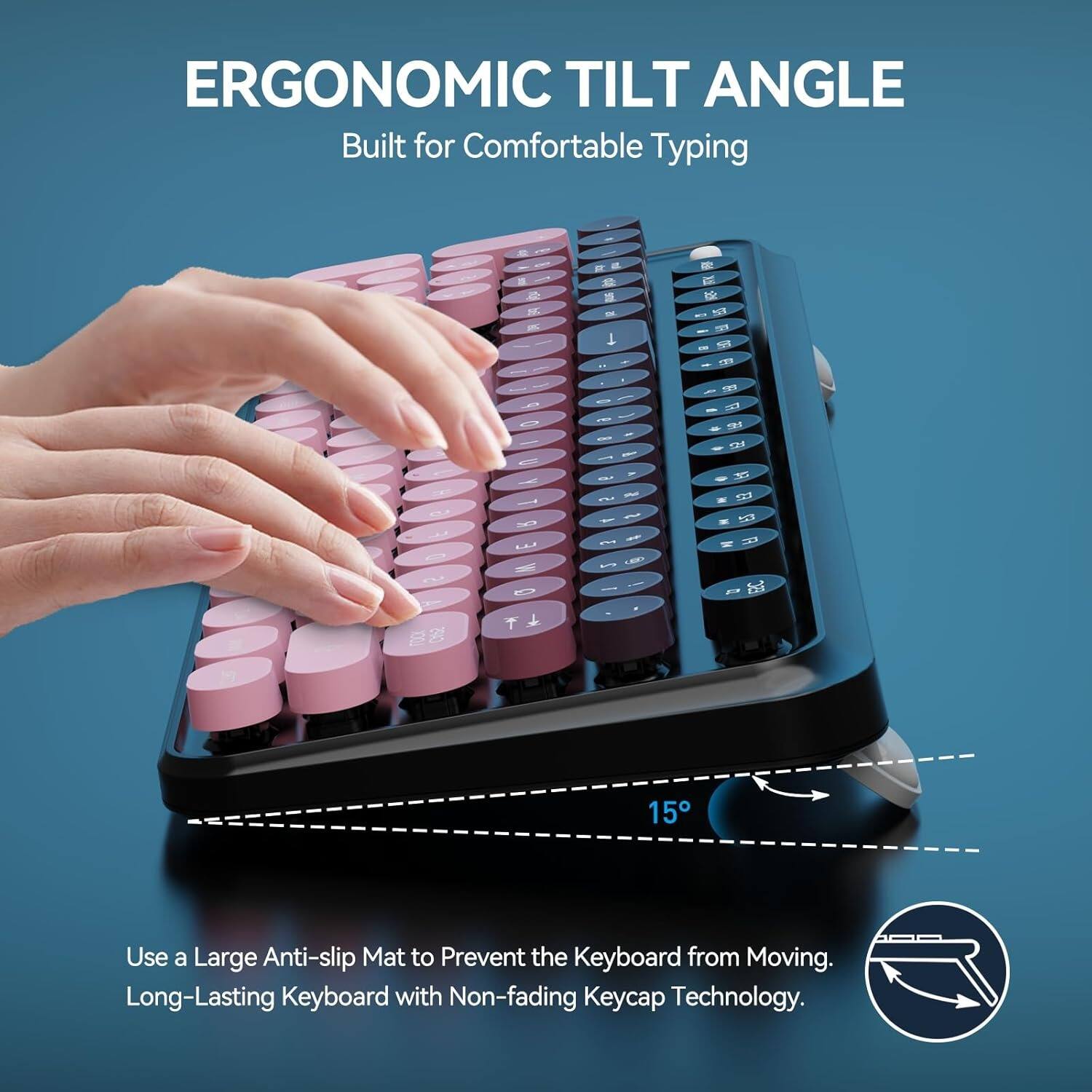 ERGONOMIC TILT ANGLE  
Built for Comfortable Typing  

Use a Large Anti-slip Mat to Prevent the Keyboard from Moving.  
Long-Lasting Keyboard with Non-fading Keycap Technology.