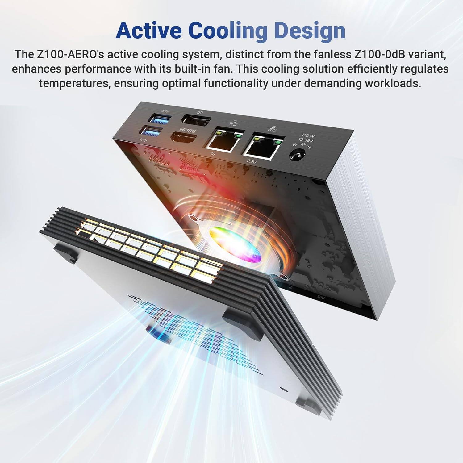 Active Cooling Design

The Z100-AERO's active cooling system, distinct from the fanless Z100-0dB variant, enhances performance with its built-in fan. This cooling solution efficiently regulates temperatures, ensuring optimal functionality under demanding workloads.