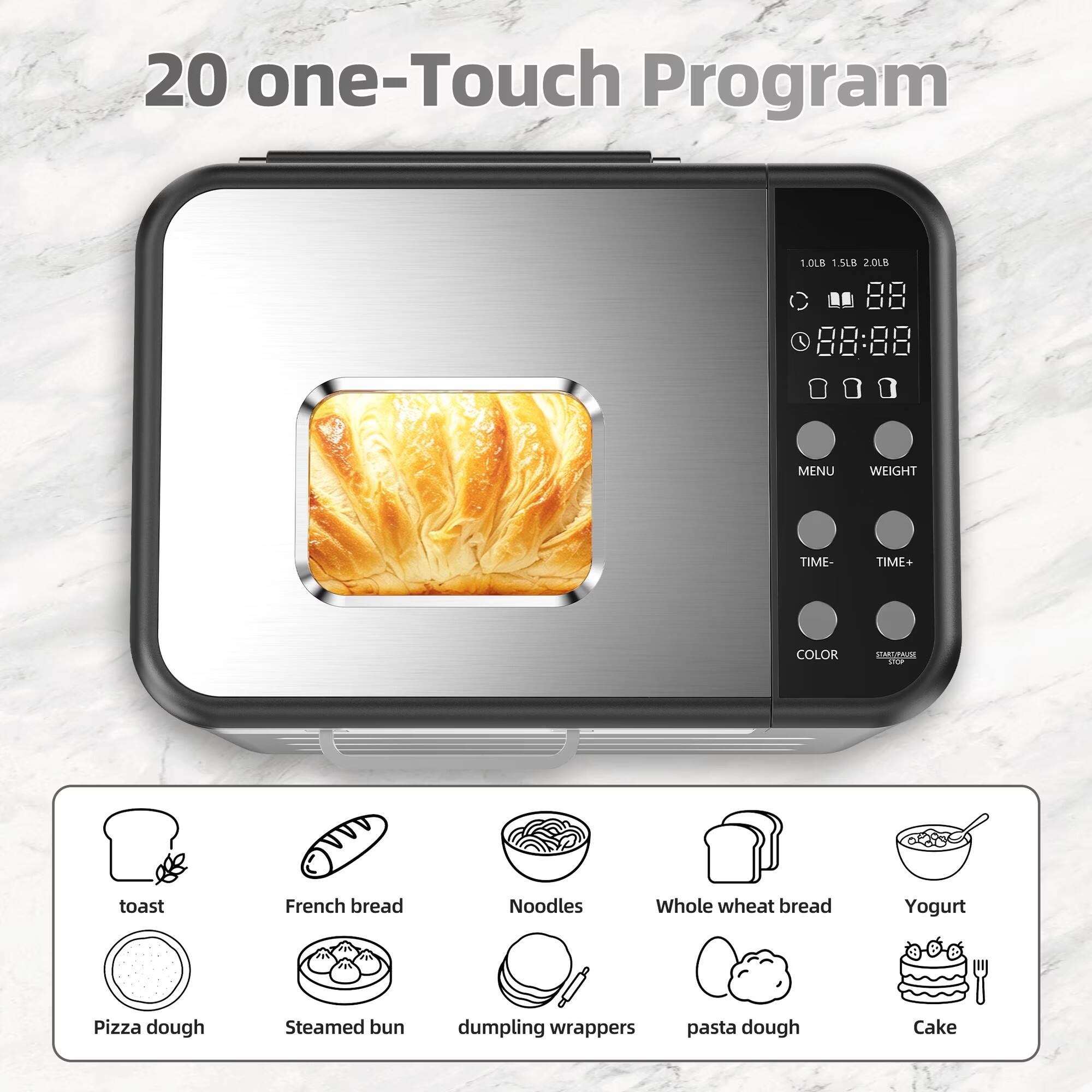 20 one-Touch Program

1.0LB 1.5LB 2.0LB

MENU
WEIGHT
TIME-
TIME+
COLOR
START/PAUSE STOP

toast
French bread
Noodles
Whole wheat bread
Yogurt
Pizza dough
Steamed bun
dumpling wrappers
pasta dough
Cake