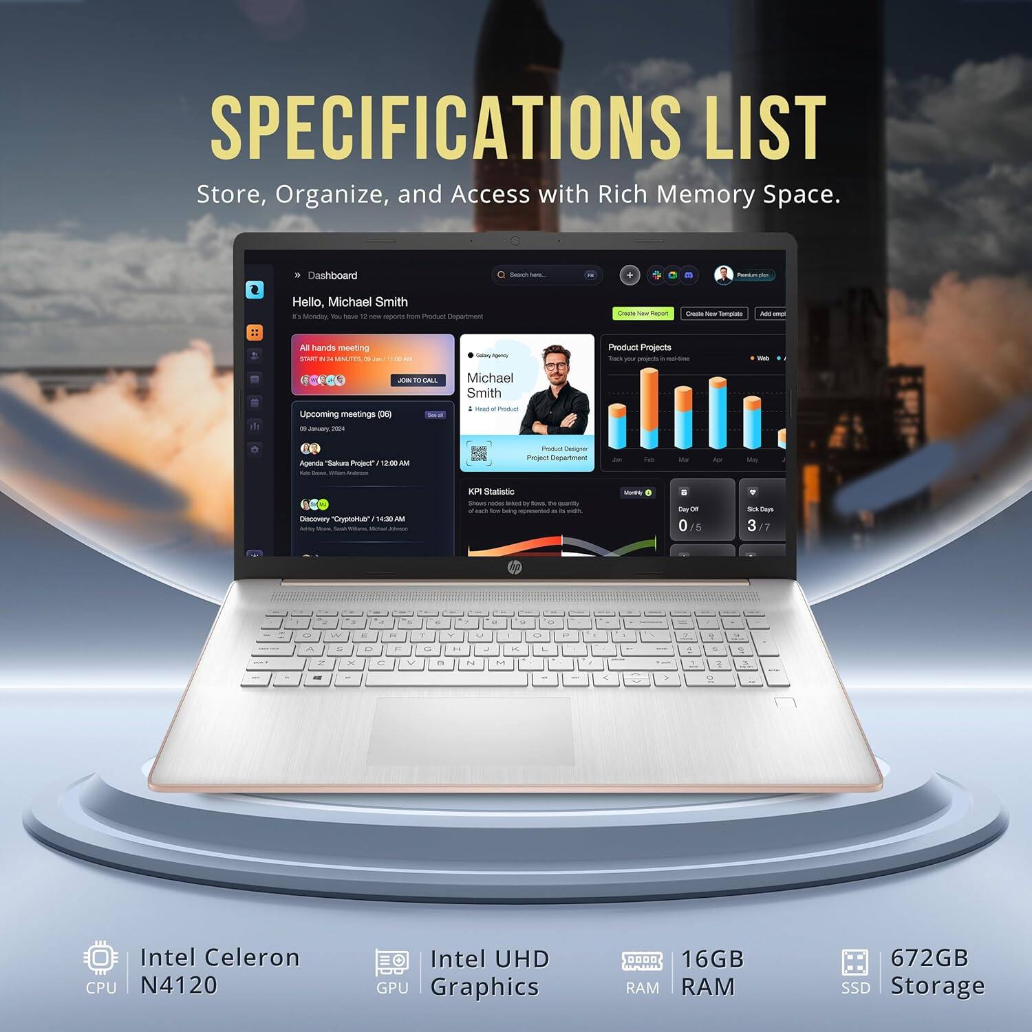 SPECIFICATIONS LIST
Store, Organize, and Access with Rich Memory Space.

Dashboard
Hello, Michael Smith
All hands meeting
Upcoming meetings
Product Projects
KPI Statistics

Intel Celeron CPU N4120
Intel UHD GPU Graphics
16GB RAM
672GB SSD Storage