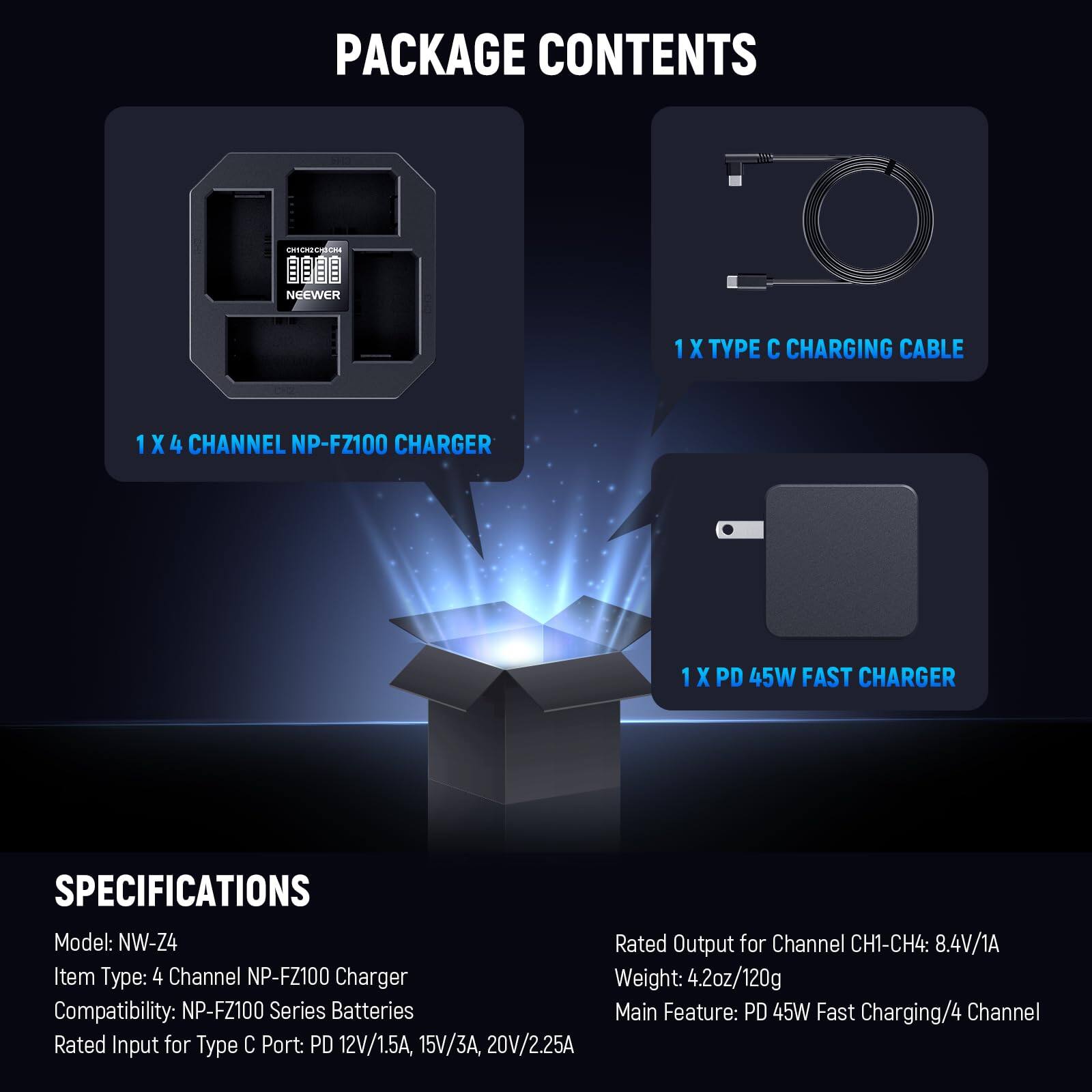 PACKAGE CONTENTS

- 1 X TYPE C CHARGING CABLE
- 1 X 4 CHANNEL NP-FZ100 CHARGER
- 1 X PD 45W FAST CHARGER

SPECIFICATIONS

- Model: NW-Z4
- Item Type: 4 Channel NP-FZ100 Charger
- Compatibility: NP-FZ100 Series Batteries
- Rated Output for Channel CH1-CH4: 8.4V/1A
- Rated Input for Type C Port: PD 12V/1.5A, 15V/3A, 20V/2.25A
- Weight: 4.2oz/120g
- Main Feature: PD 45W Fast Charging/4 Channel