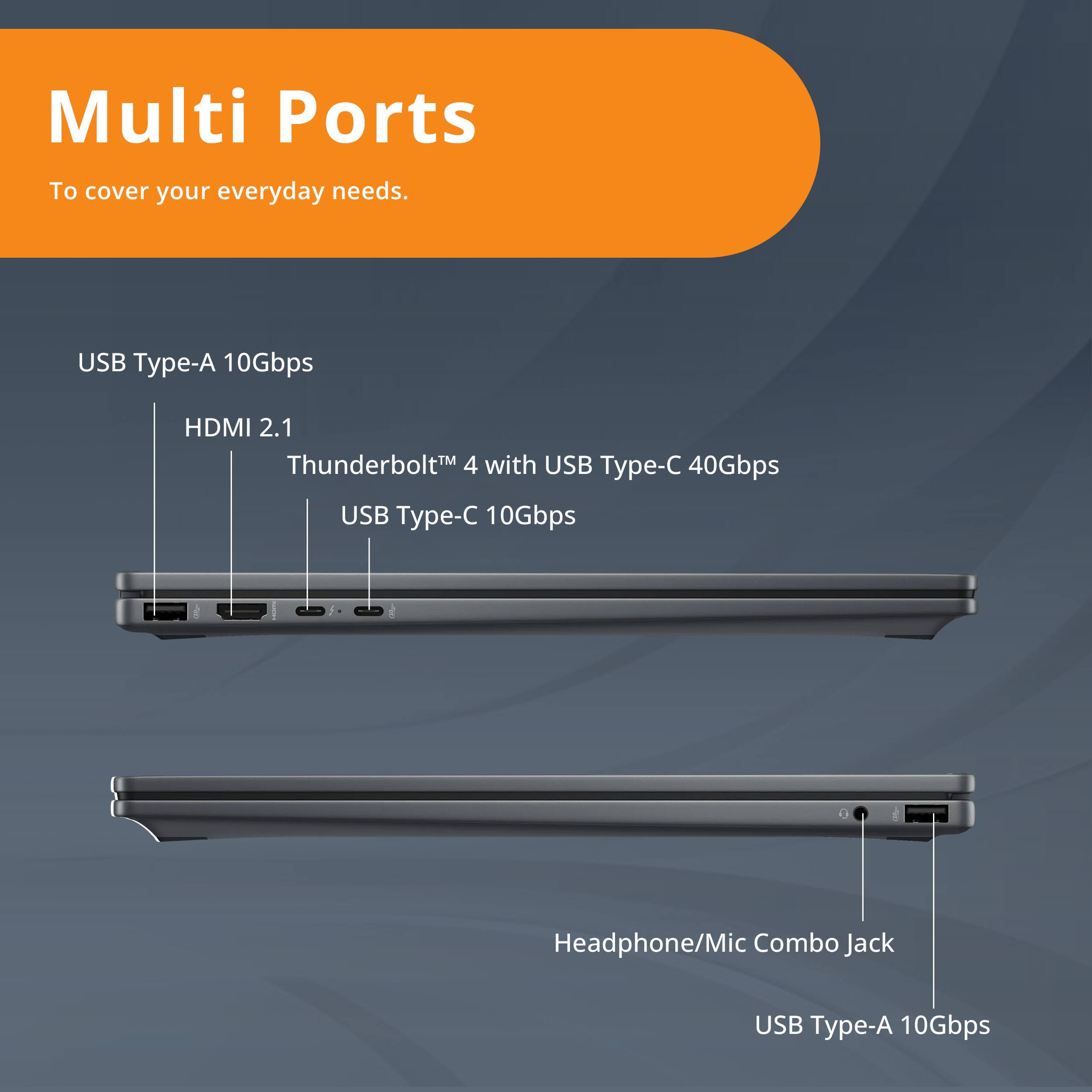 Multi Ports  
To cover your everyday needs.  

USB Type-A 10Gbps  
HDMI 2.1  
Thunderbolt™ 4 with USB Type-C 40Gbps  
USB Type-C 10Gbps  
Headphone/Mic Combo Jack  
USB Type-A 10Gbps