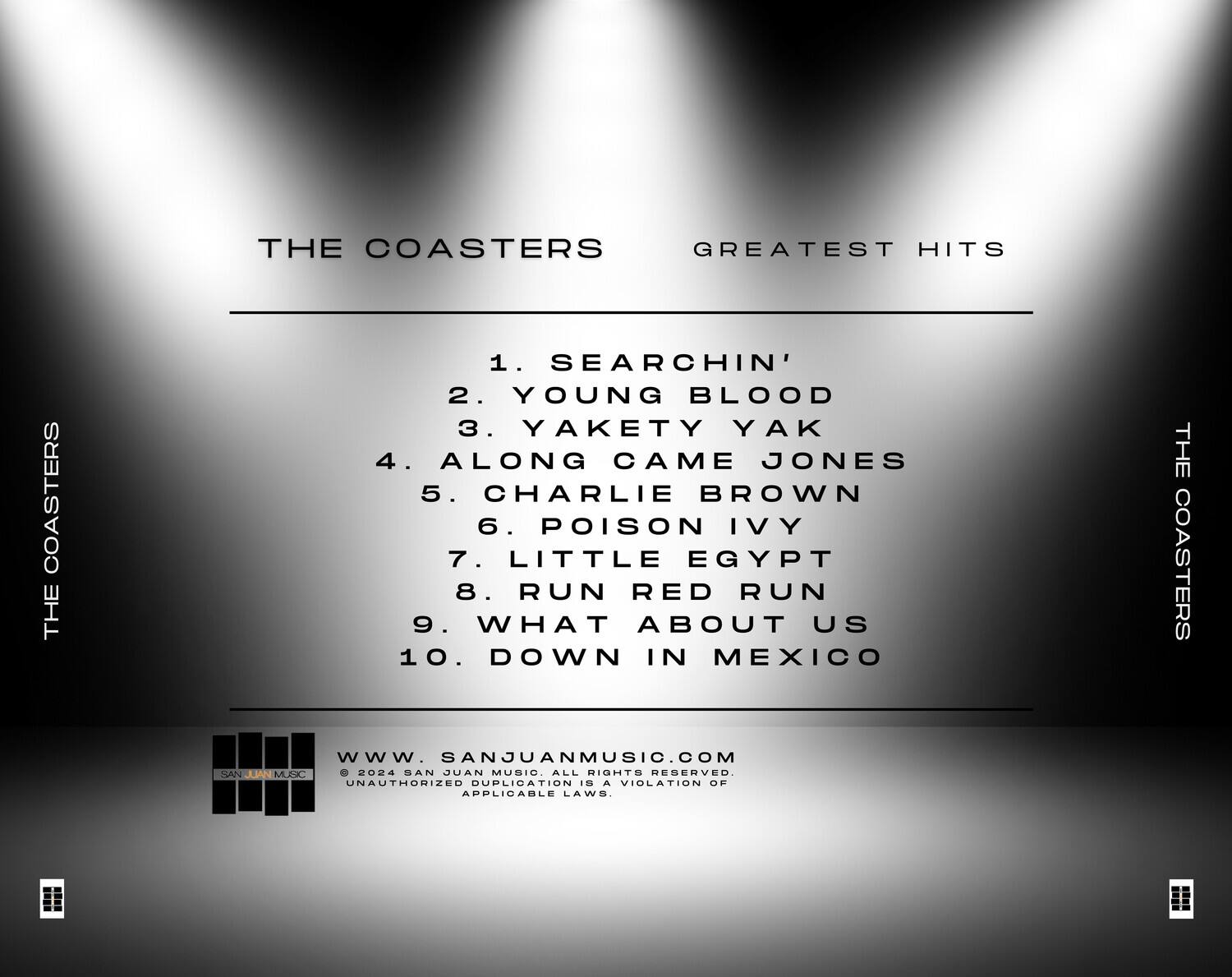 **THE COASTERS**  
**GREATEST HITS**

1. SEARCHIN'  
2. YOUNG BLOOD  
3. YAKETY YAK  
4. ALONG CAME JONES  
5. CHARLIE BROWN  
6. POISON IVY  
7. LITTLE EGYPT  
8. RUN RED RUN  
9. WHAT ABOUT US  
10. DOWN IN MEXICO  

**THE COASTERS**  
**THE COASTERS**  

**WWW.SANJUANMUSIC.COM**  
© 2024 SAN JUAN MUSIC. ALL RIGHTS RESERVED.  
UNAUTHORIZED DUPLICATION IS A VIOLATION OF APPLICABLE LAWS.