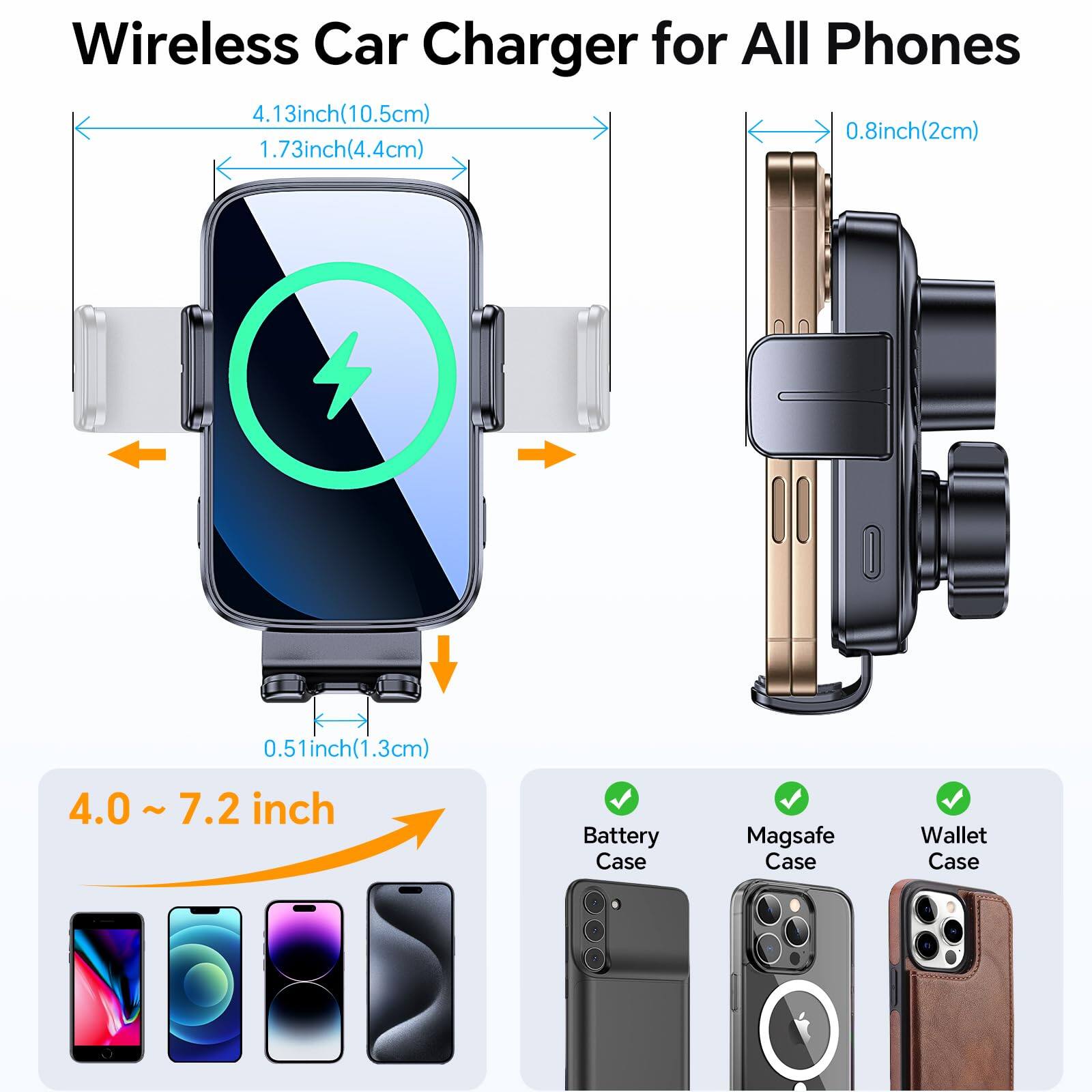 Wireless Car Charger for All Phones

- 4.13 inch (10.5 cm)
- 1.73 inch (4.4 cm)
- 0.8 inch (2 cm)
- 0.51 inch (1.3 cm)

4.0 ~ 7.2 inch

Battery Case ✔️  
Magsafe Case ✔️  
Wallet Case ✔️
