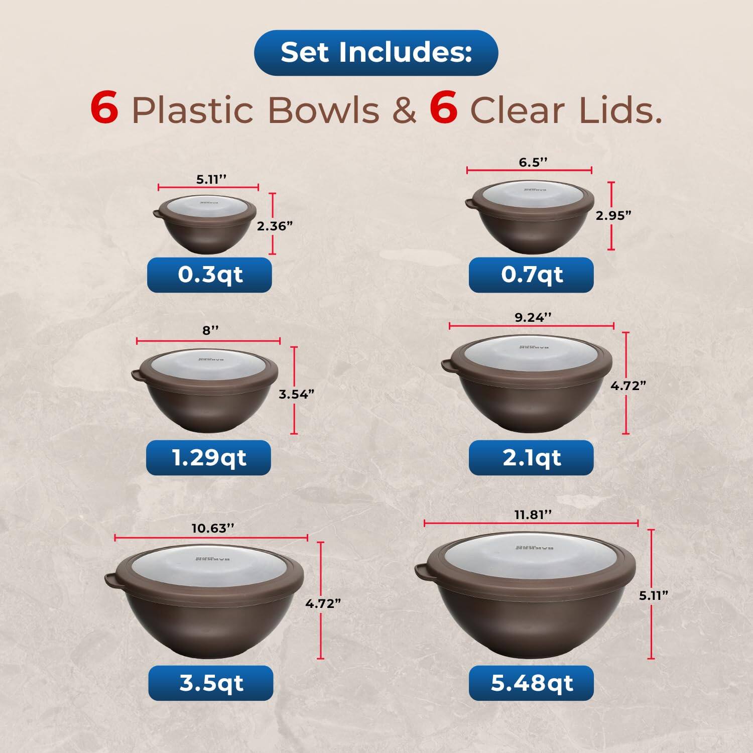 Set Includes: 6 Plastic Bowls & 6 Clear Lids.

0.3qt
0.7qt
1.29qt
2.1qt
3.5qt
5.48qt

5.11"
6.5"
2.36"
2.95"
8"
9.24"
3.54"
4.72"
10.63"
11.81"