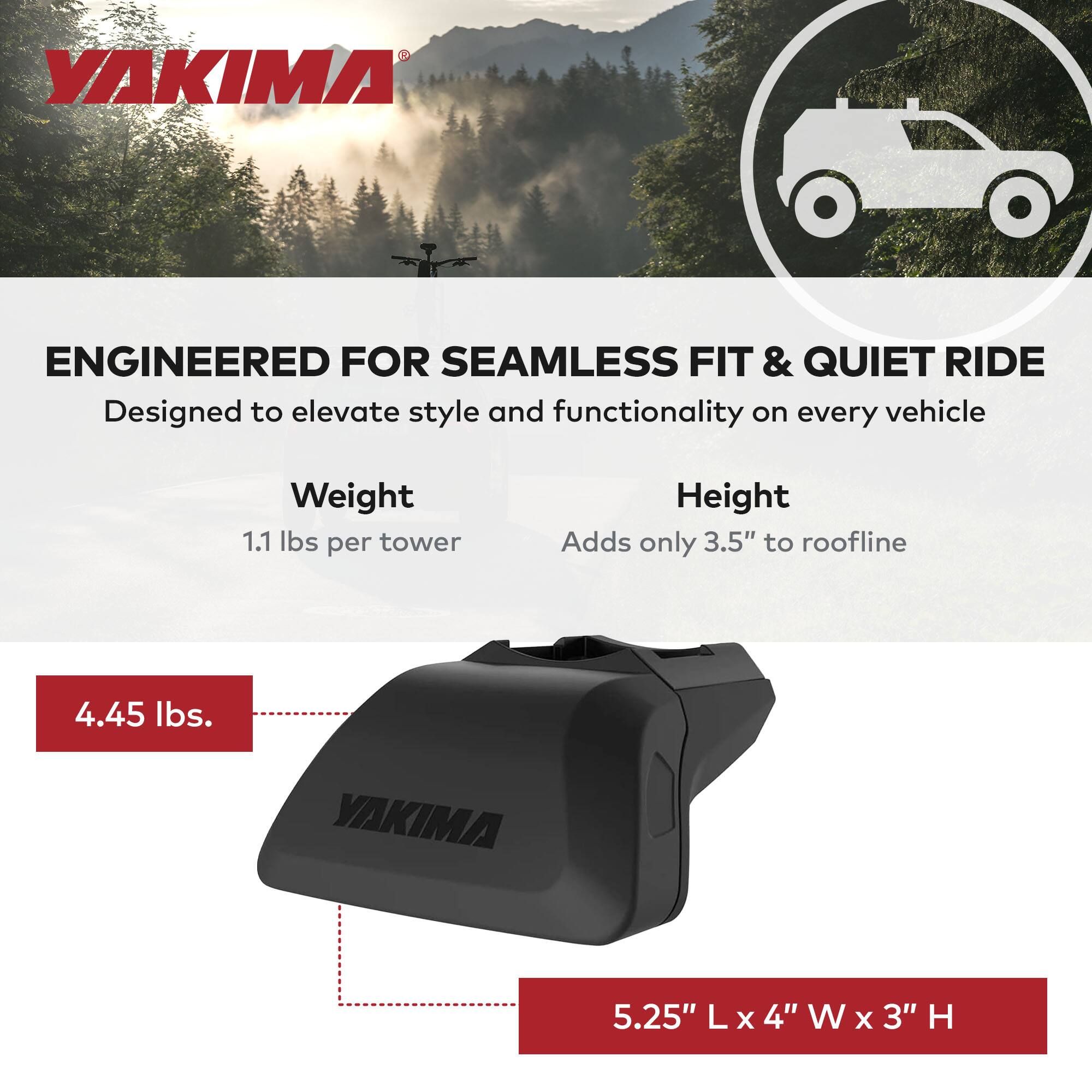 YAKIMA ENGINEERED FOR SEAMLESS FIT & QUIET RIDE  
Designed to elevate style and functionality on every vehicle  

Weight: 1.1 lbs per tower  
Height: Adds only 3.5" to roofline  

4.45 lbs.  

5.25" L x 4" W x 3" H