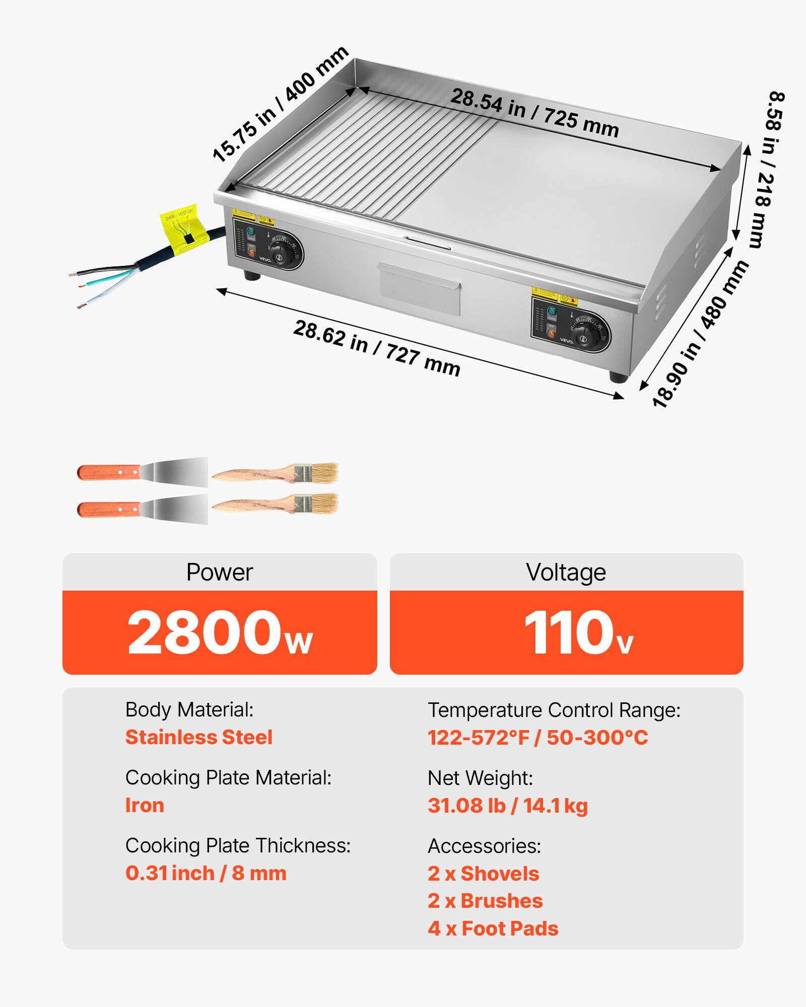 mm / 400 28.54 in in I 725 mm 15.75 28.62 in I veva. 727 mm  
8.58 in / 218 mm mm / 480 in 18.90  
Power 2800w  
Voltage 110v  
Body Material: Stainless Steel  
Temperature Control Range: 22-572F/50-300C  
Cooking Plate Material: Iron Cooking Plate Thickness: 0.31 inch 8/8 mm  
Net Weight: 31.08 lb / 14.1kg Accessories: 2 X Shovels 2 x Brushes 4 X Foot Pads
