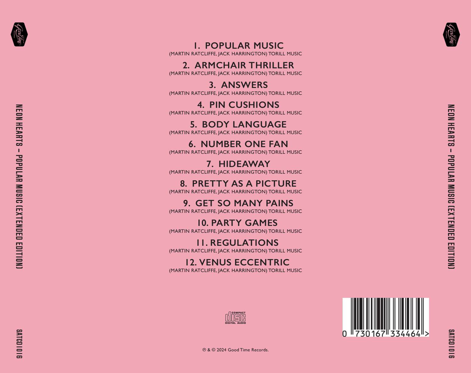 NEON HEARTS - POPULAR MUSIC (EXTENDED EDITION)

1. POPULAR MUSIC  
(MARTIN RATCLIFFE, JACK HARRINGTON) TORILL MUSIC

2. ARMCHAIR THRILLER  
(MARTIN RATCLIFFE, JACK HARRINGTON) TORILL MUSIC

3. ANSWERS  
(MARTIN RATCLIFFE, JACK HARRINGTON) TORILL MUSIC

4. PIN CUSHIONS  
(MARTIN RATCLIFFE, JACK HARRINGTON) TORILL MUSIC

5. BODY LANGUAGE  
(MARTIN RATCLIFFE, JACK HARRINGTON) TORILL MUSIC

6. NUMBER ONE FAN  
(MARTIN RATCLIFFE, JACK HARRINGTON) TORILL MUSIC

7. HIDEAWAY  
(MARTIN RATCLIFFE, JACK HARRINGTON) TORILL MUSIC

8. PRETTY AS A PICTURE  
(MARTIN RATCLIFFE, JACK HARRINGTON) TORILL MUSIC

9. GET SO MANY PAINS  
(MARTIN RATCLIFFE, JACK HARRINGTON) TORILL MUSIC

10. PARTY GAMES  
(MARTIN RATCLIFFE, JACK HARRINGTON) TORILL MUSIC

1