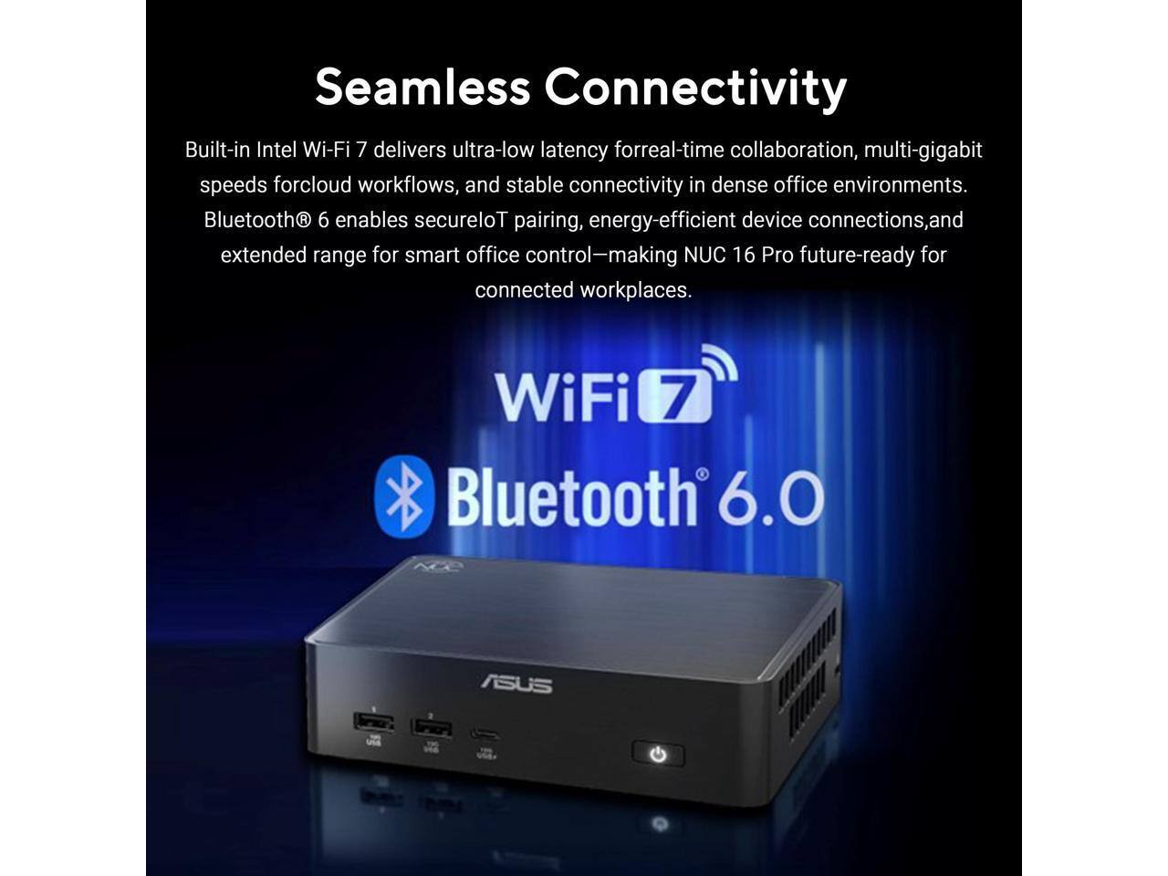 Seamless Connectivity

Built-in Intel Wi-Fi 7 delivers ultra-low latency for real-time collaboration, multi-gigabit speeds for cloud workflows, and stable connectivity in dense office environments. Bluetooth 6 enables secure IoT pairing, energy-efficient device connections, and extended range for smart office control—making NUC 16 Pro future-ready for connected workplaces.

WiFi 7  
Bluetooth 6.0

ASUS