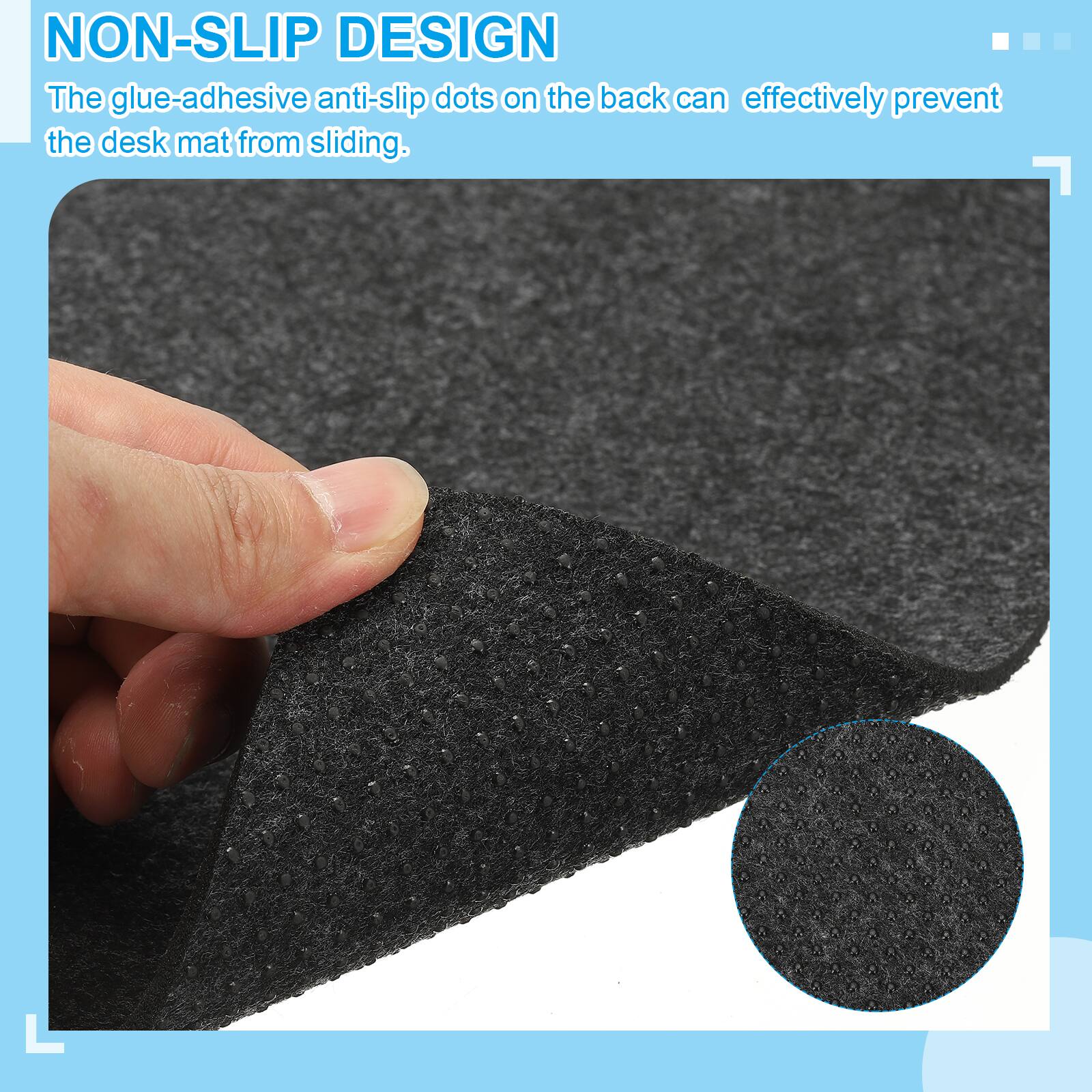 NON-SLIP DESIGN  
The glue-adhesive anti-slip dots on the back can effectively prevent the desk mat from sliding.