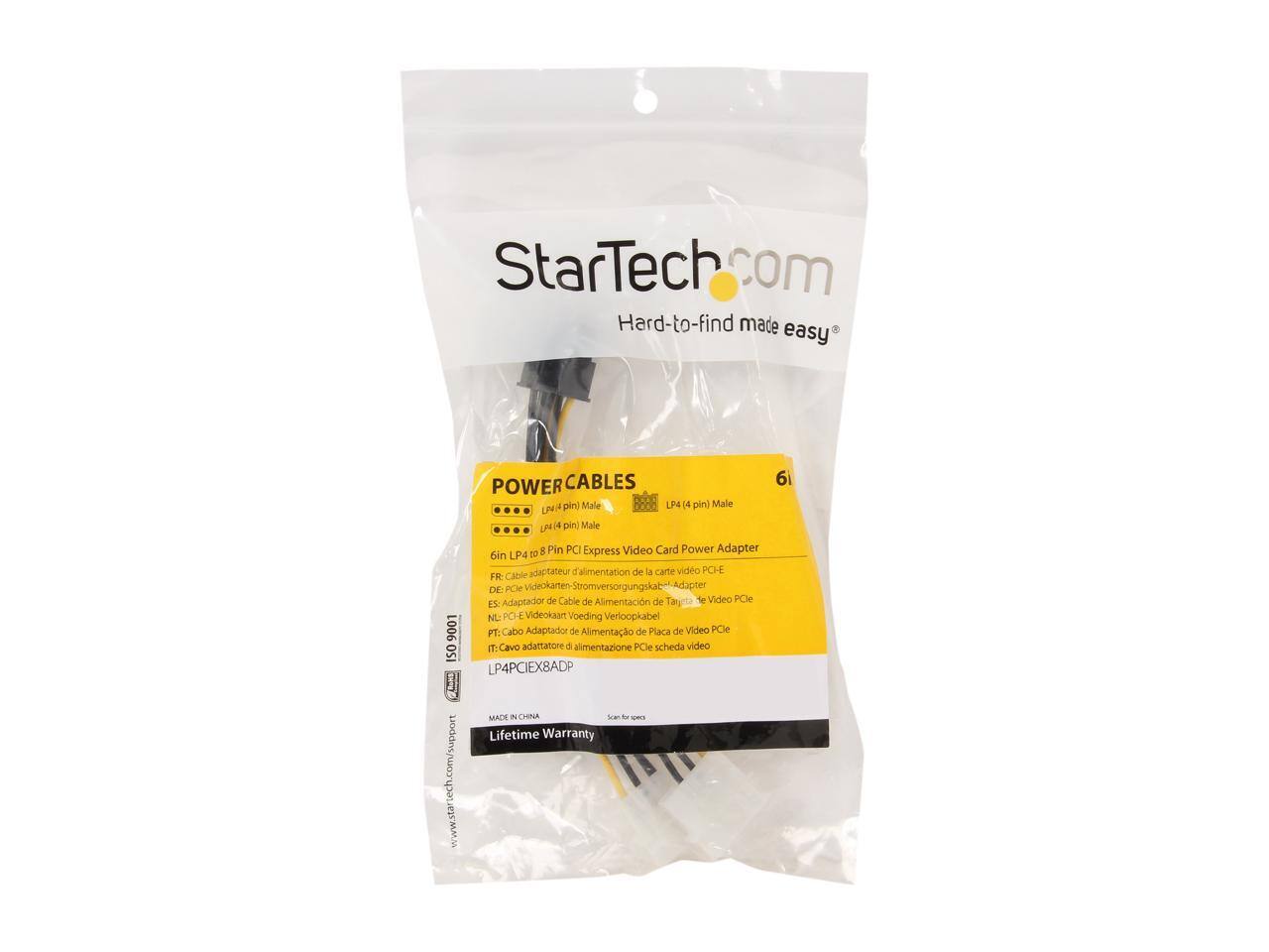 StarTech.com Hard-to-find made easy

CABLES
POWER
6 pin) Male LP4 (4 pin) Male LP4
pin) Male 8 Pin PCI Express Video Card Power Adapter
oin LP4 to adaptateur d'alimentation de la carte video PCI-E
FR: Cable DE: PCle Adaptador de Cable de Alimentacin de Tarjeta de Video PCle
ES: NL: PCHE Videokaart Voeding Verloopkabel 9001
PT: Cabo Adaptador de Alimentao de Placa de Video PCle
IT: Cavo adattatore di alimentazione PCle scheda video
ISO LP4PCIEX8ADP MADE UN CHINA 3
Lifetime Warranty
www.startech.com/support