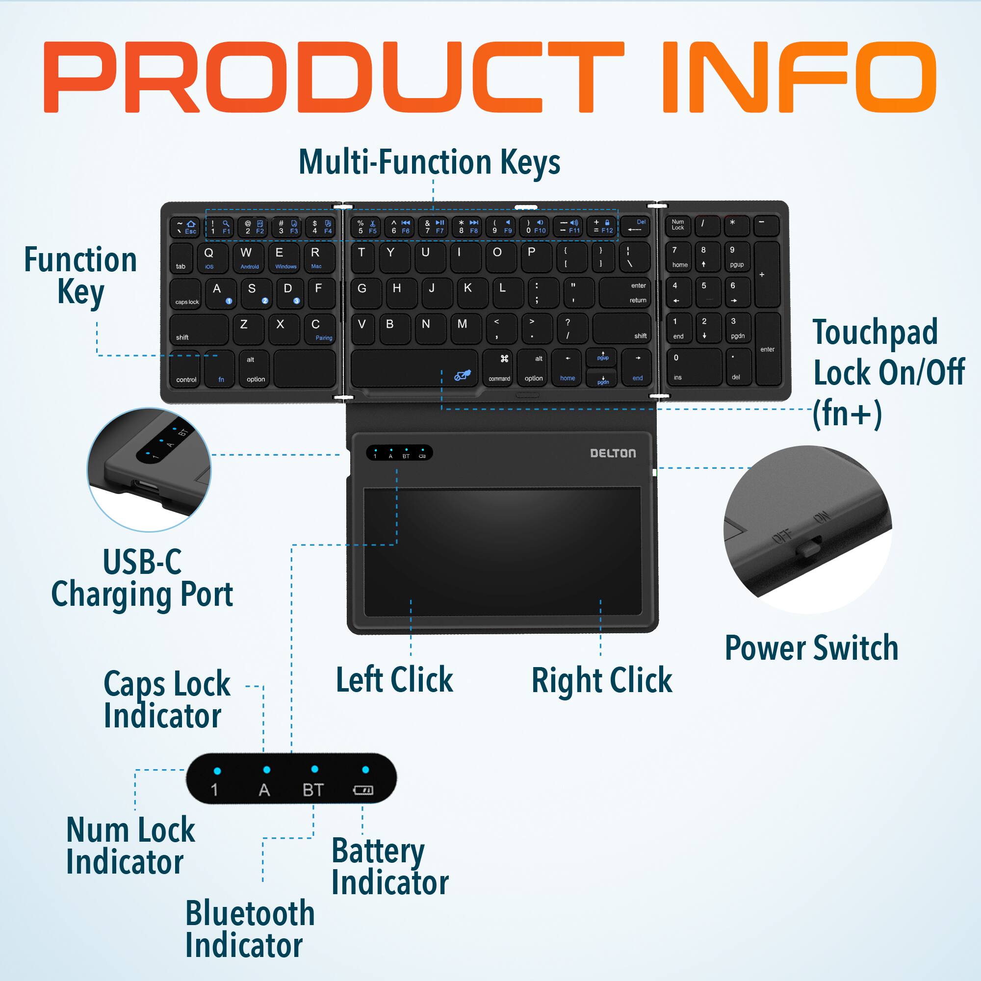PRODUCT INFO

Multi-Function Keys
Function Key
Touchpad Lock On/Off (fn+)
USB-C Charging Port
Caps Lock Indicator
Left Click
Right Click
Power Switch
1 A BT
Num Lock Indicator
Battery Indicator
Bluetooth Indicator