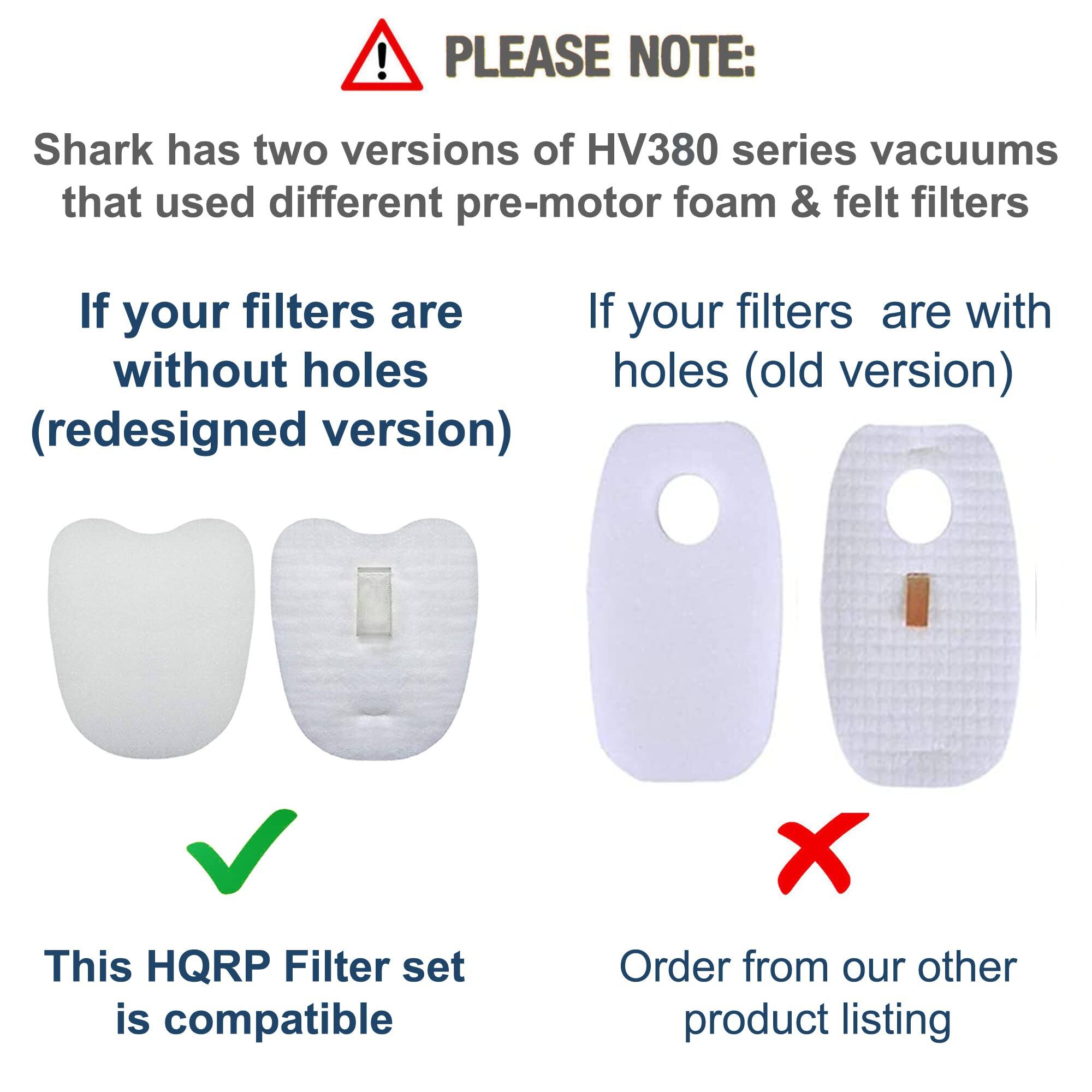 PLEASE NOTE:  
Shark has two versions of HV380 series vacuums that used different pre-motor foam & felt filters.

If your filters are without holes (redesigned version)  
This HQRP Filter set is compatible

If your filters are with holes (old version)  
Order from our other product listing