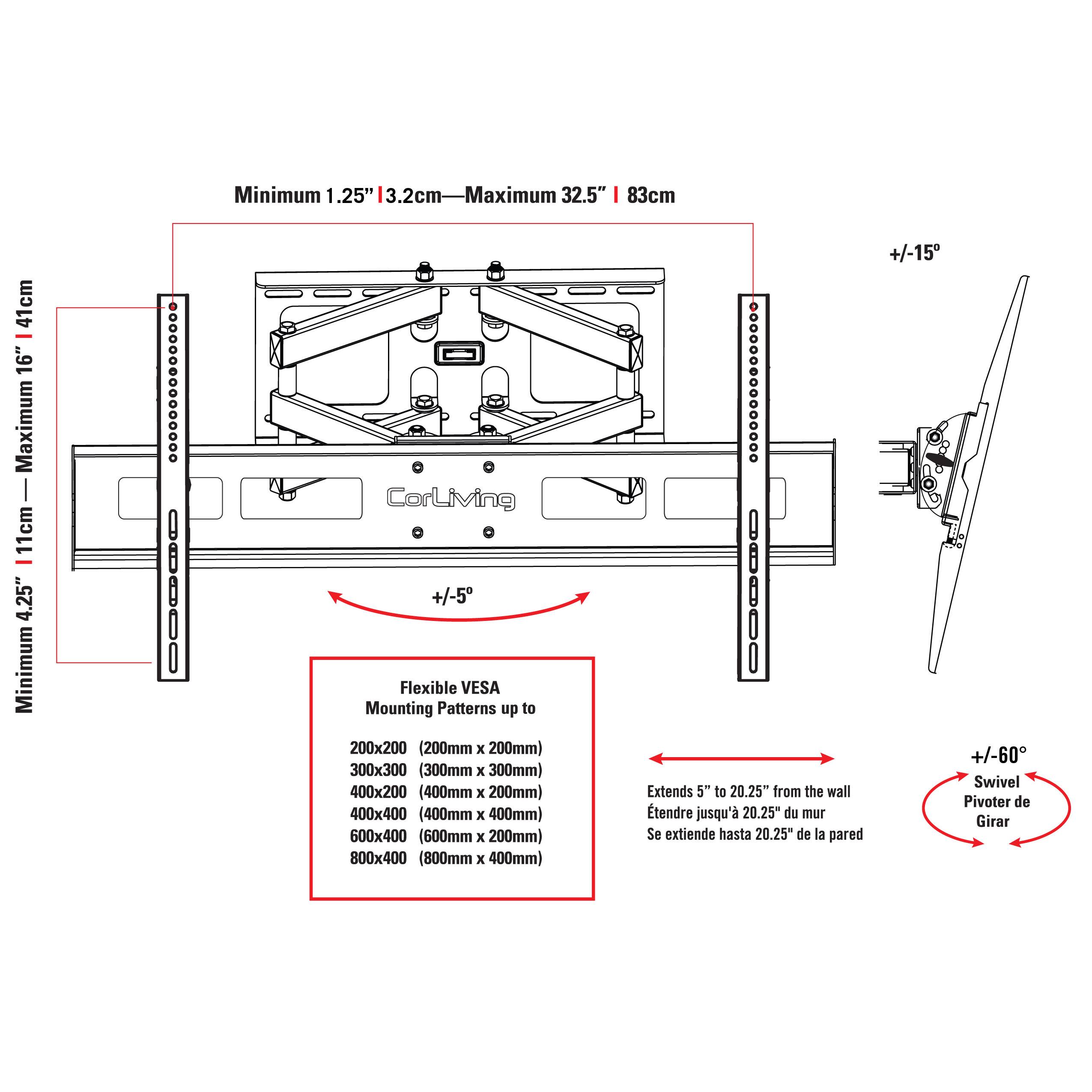 Minimum 1.25" | 3.2cm — Maximum 32.5" | 83cm

Minimum 4.25" | 11cm — Maximum 16" | 41cm

+/-5

Flexible VESA Mounting Patterns up to 200x200 (200mm x 200mm) 300x300 (300mm x 300mm) 400x200 (400mm x 200mm) 400x400 (400mm x 400mm) 600x400 (600mm x 200mm) 800x400 (800mm x 400mm)

Extends 5" to 20.25" from the wall tendre jusqu' 20.25* du mur Se extiende hasta 20.25" de la pared

+/-15

+/-60

Swivel Pivoter de Girar