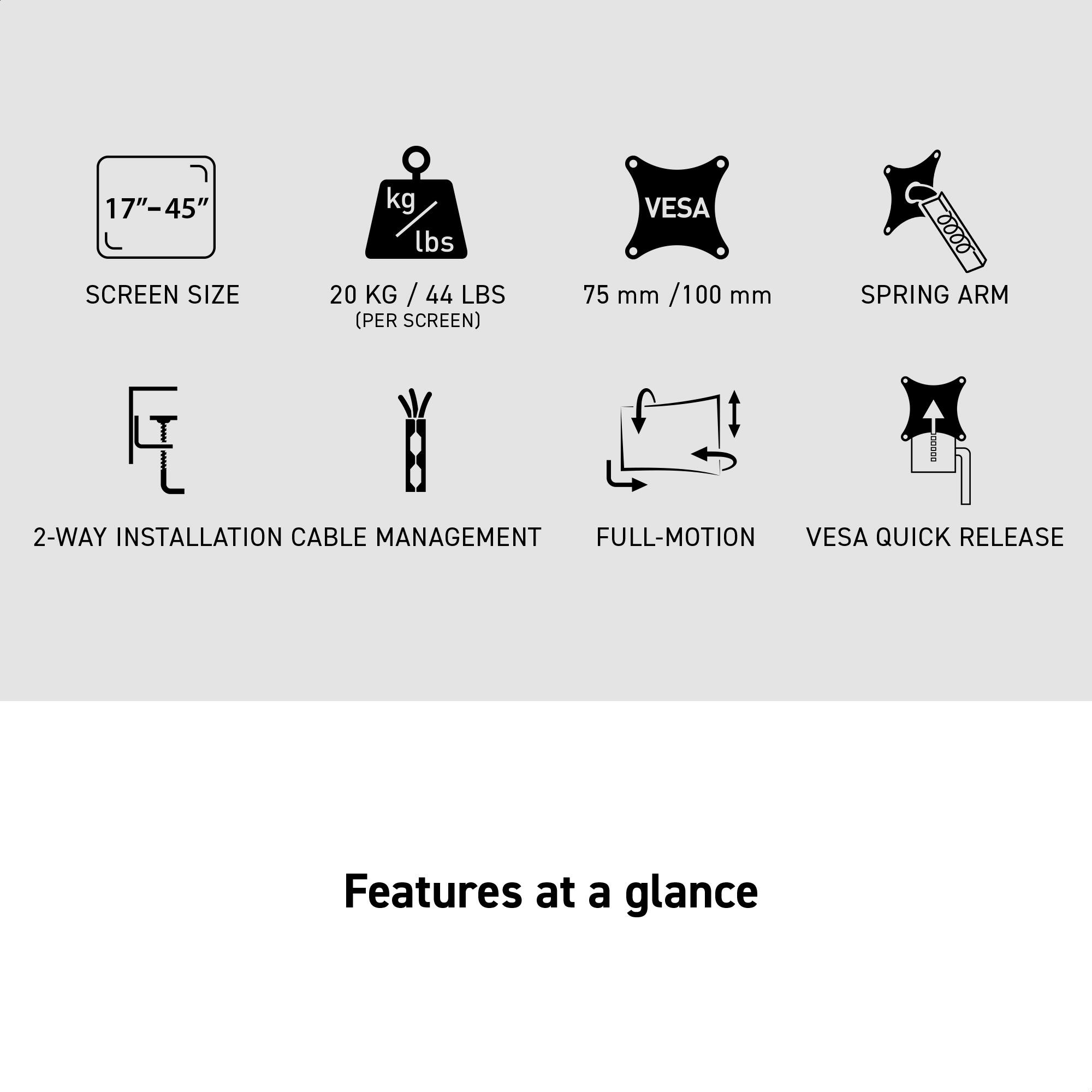 17"-45" SCREEN SIZE  
20 KG / 44 LBS (PER SCREEN)  
VES 75 mm / 100 mm  
SPRING ARM  
2-WAY INSTALLATION  
CABLE MANAGEMENT  
FULL-MOTION  
VES 75 mm / 100 mm  
VES 75 mm / 100 mm  
VES 75 mm / 100 mm  
VES 75 mm / 100 mm  
VES 75 mm / 100 mm  
VES 75 mm / 100 mm  
VES 75 mm / 100 mm  
VES 75 mm / 100 mm  
VES 75 mm / 100 mm  
VES 75 mm / 100 mm  
VES 75 mm / 100 mm  
VES 75 mm / 100 mm  
VES 75 mm / 100 mm  
VES 75 mm / 100 mm  
VES 75 mm / 100 mm  
VES 75 mm / 100 mm  
VES 75 mm / 100 mm